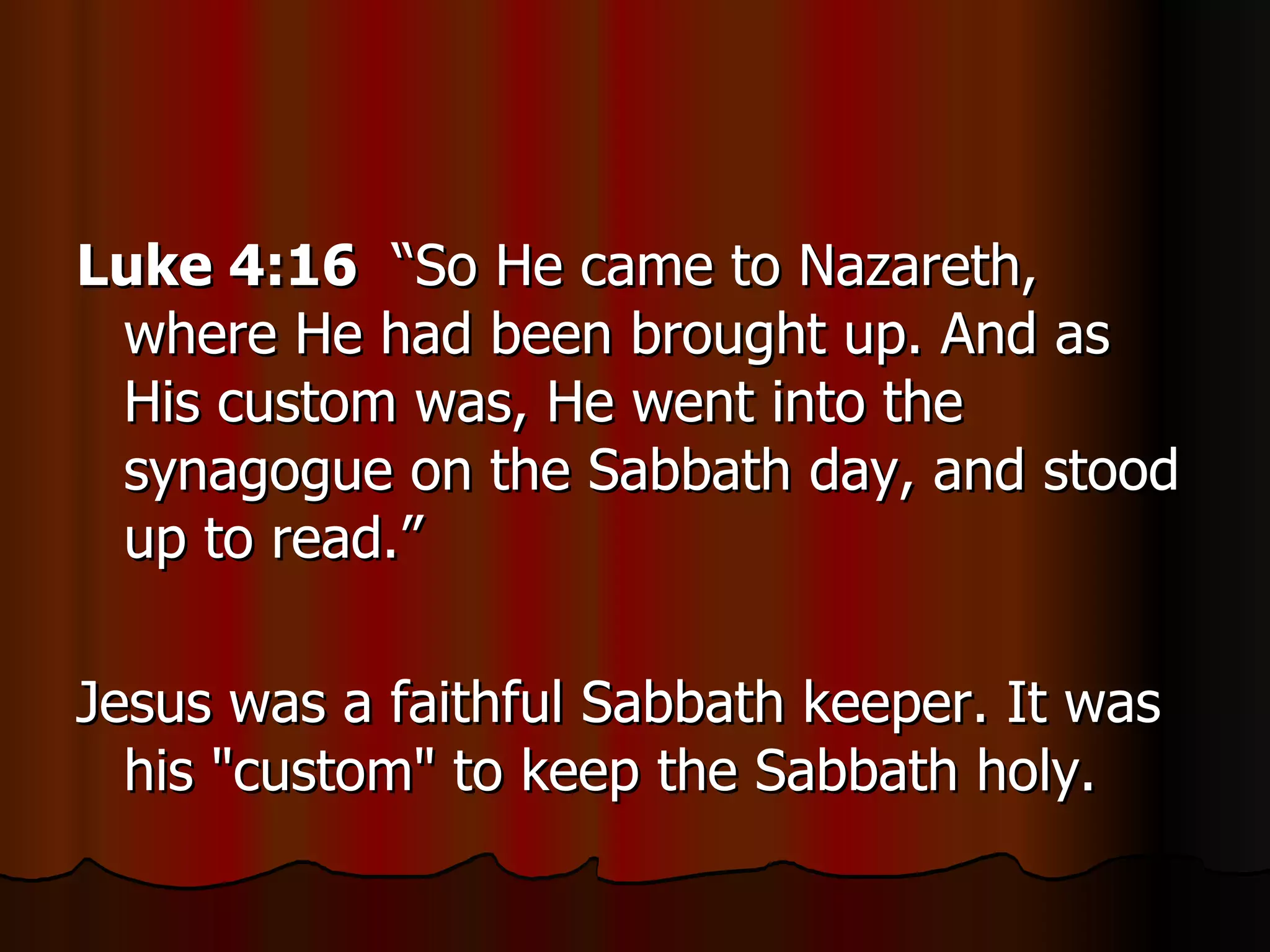 Luke 4:16   “So He came to Nazareth, where He had been brought up. And as His custom was, He went into the synagogue on the Sabbath day, and stood up to read.”  Jesus was a faithful Sabbath keeper. It was his "custom" to keep the Sabbath holy.  