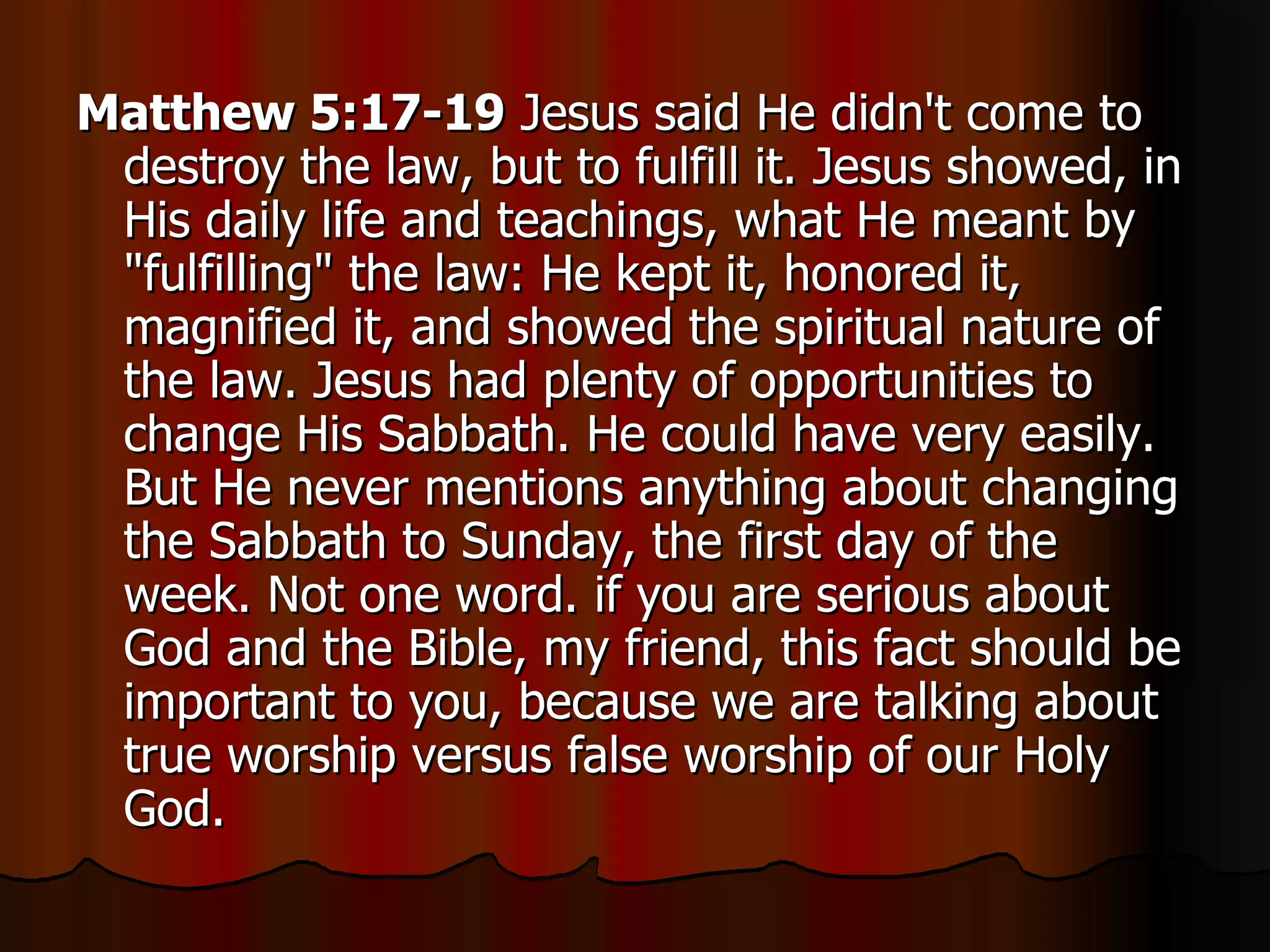 Matthew 5:17-19  Jesus said He didn't come to destroy the law, but to fulfill it. Jesus showed, in His daily life and teachings, what He meant by "fulfilling" the law: He kept it, honored it, magnified it, and showed the spiritual nature of the law. Jesus had plenty of opportunities to change His Sabbath. He could have very easily. But He never mentions anything about changing the Sabbath to Sunday, the first day of the week. Not one word. if you are serious about God and the Bible, my friend, this fact should be important to you, because we are talking about true worship versus false worship of our Holy God.  