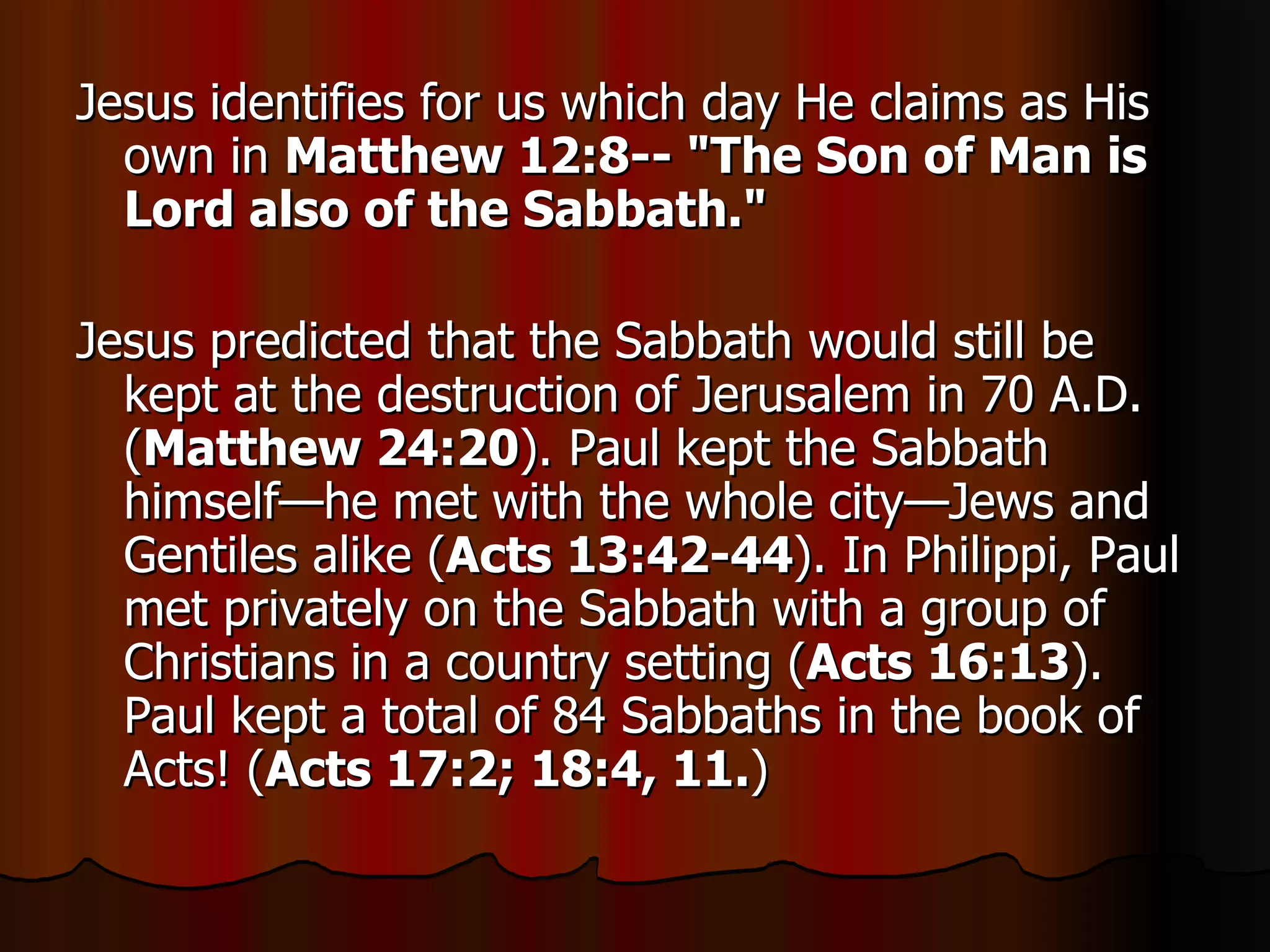 Jesus identifies for us which day He claims as His own in  Matthew 12:8-- "The Son of Man is Lord also of the Sabbath."   Jesus predicted that the Sabbath would still be kept at the destruction of Jerusalem in 70 A.D. ( Matthew 24:20 ). Paul kept the Sabbath himself—he met with the whole city—Jews and Gentiles alike ( Acts 13:42-44 ). In Philippi, Paul met privately on the Sabbath with a group of Christians in a country setting ( Acts 16:13 ). Paul kept a total of 84 Sabbaths in the book of Acts! ( Acts 17:2; 18:4, 11. )  