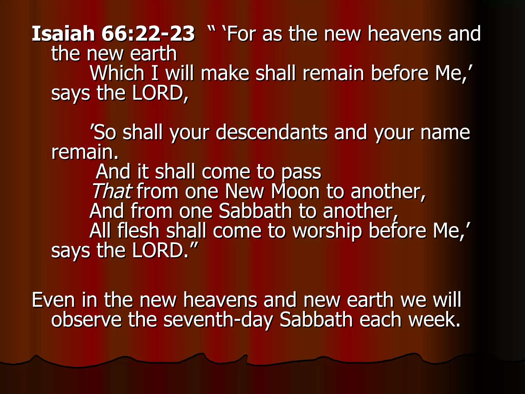 Isaiah 66:22-23   “ ‘For as the new heavens and the new earth        Which I will make shall remain before Me,’ says the LORD,        ’So shall your descendants and your name remain.         And it shall come to pass         That  from one New Moon to another,        And from one Sabbath to another,        All flesh shall come to worship before Me,’ says the LORD.”  Even in the new heavens and new earth we will observe the seventh-day Sabbath each week. 