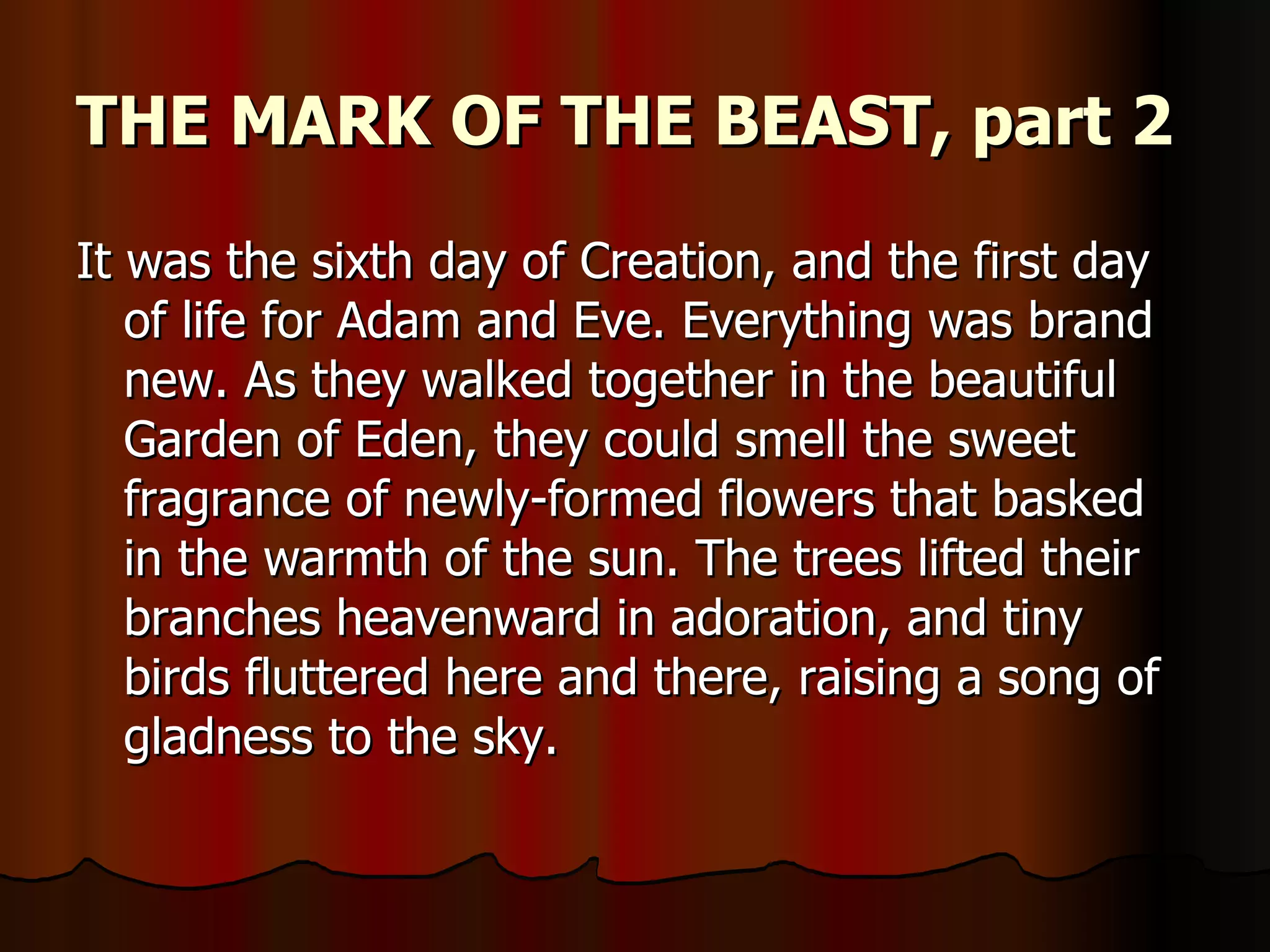 THE MARK OF THE BEAST, part 2   It was the sixth day of Creation, and the first day of life for Adam and Eve. Everything was brand new. As they walked together in the beautiful Garden of Eden, they could smell the sweet fragrance of newly-formed flowers that basked in the warmth of the sun. The trees lifted their branches heavenward in adoration, and tiny birds fluttered here and there, raising a song of gladness to the sky.  
