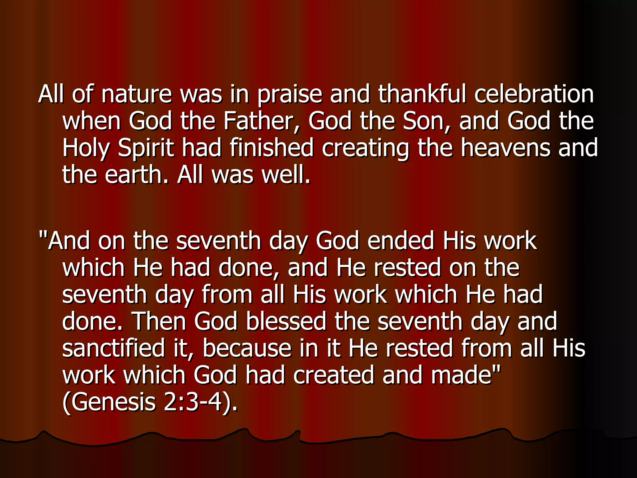 All of nature was in praise and thankful celebration when God the Father, God the Son, and God the Holy Spirit had finished creating the heavens and the earth. All was well.  "And on the seventh day God ended His work which He had done, and He rested on the seventh day from all His work which He had done. Then God blessed the seventh day and sanctified it, because in it He rested from all His work which God had created and made" (Genesis 2:3-4).  