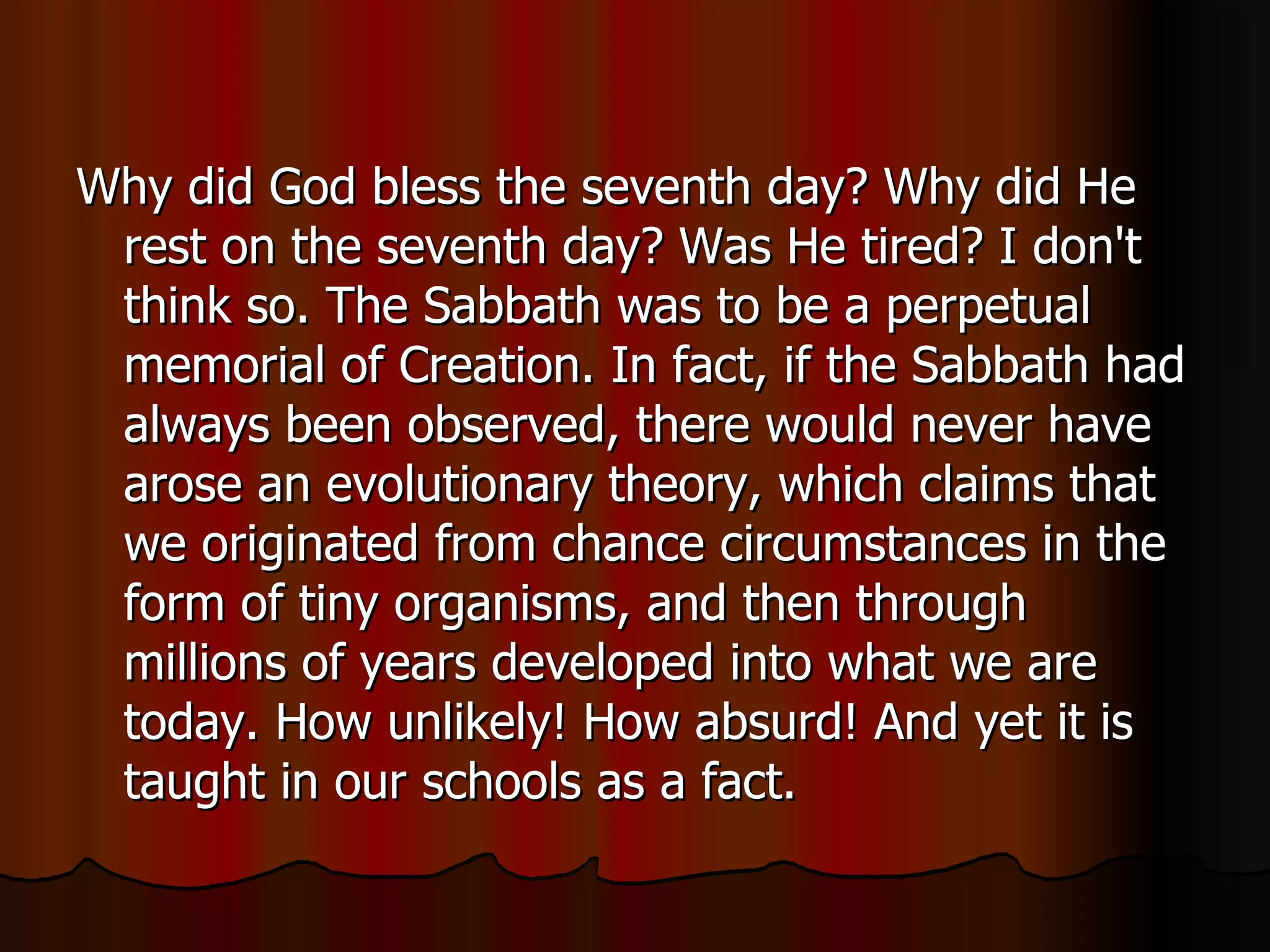 Why did God bless the seventh day? Why did He rest on the seventh day? Was He tired? I don't think so. The Sabbath was to be a perpetual memorial of Creation. In fact, if the Sabbath had always been observed, there would never have arose an evolutionary theory, which claims that we originated from chance circumstances in the form of tiny organisms, and then through millions of years developed into what we are today. How unlikely! How absurd! And yet it is taught in our schools as a fact.  