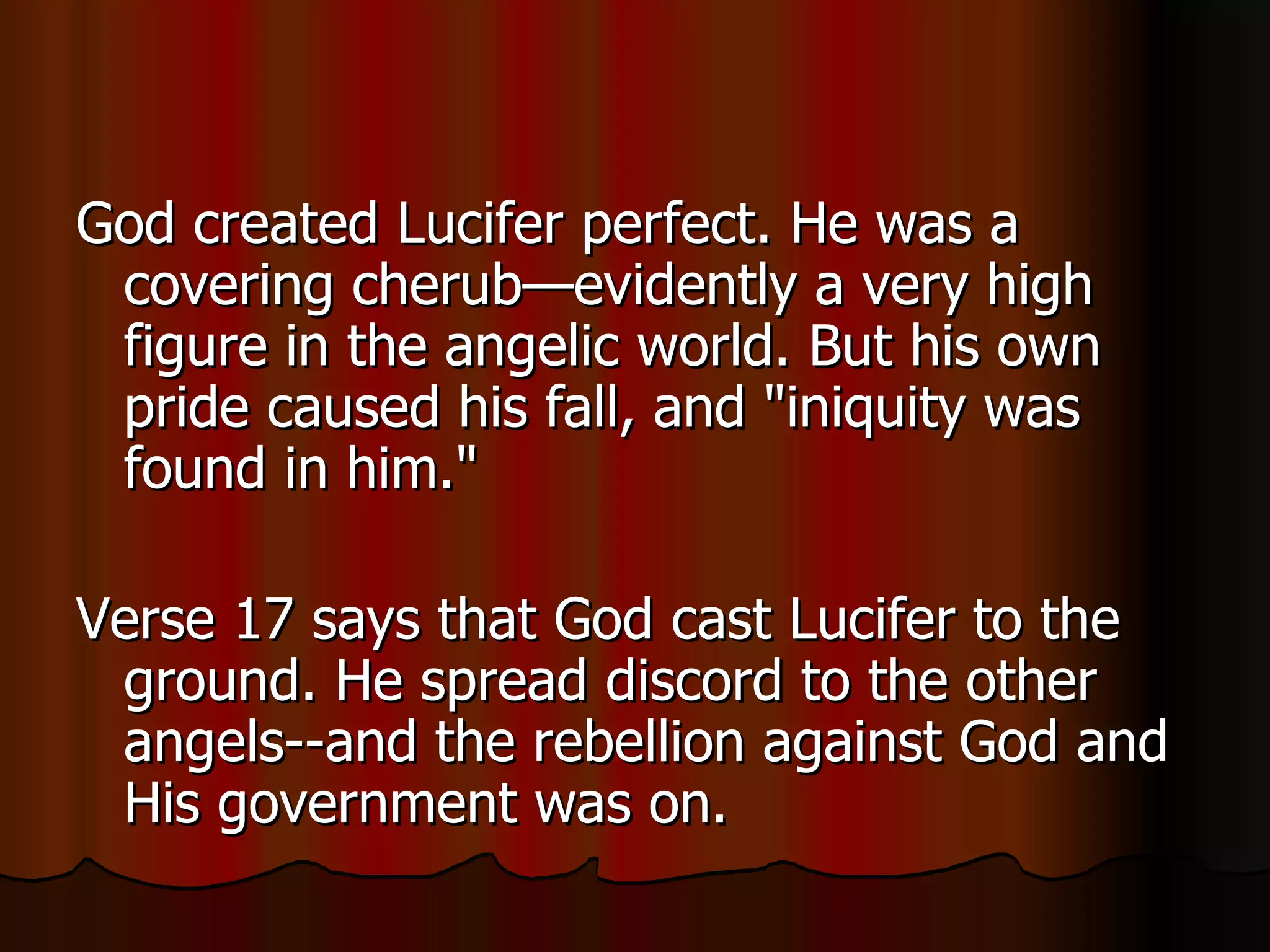 God created Lucifer perfect. He was a covering cherub—evidently a very high figure in the angelic world. But his own pride caused his fall, and "iniquity was found in him."  Verse 17 says that God cast Lucifer to the ground. He spread discord to the other angels--and the rebellion against God and His government was on.  