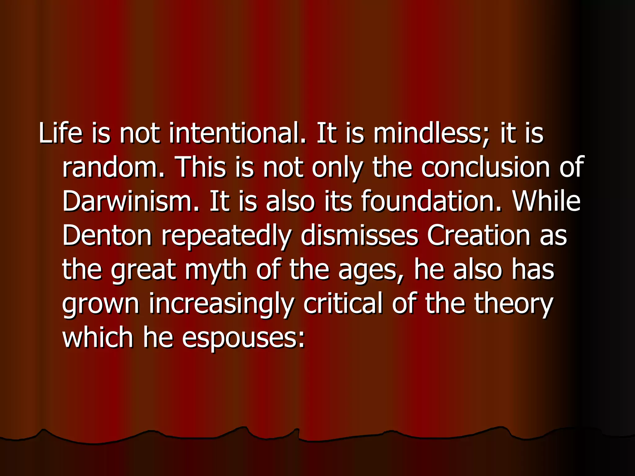Life is not intentional. It is mindless; it is random. This is not only the conclusion of Darwinism. It is also its foundation. While Denton repeatedly dismisses Creation as the great myth of the ages, he also has grown increasingly critical of the theory which he espouses:  