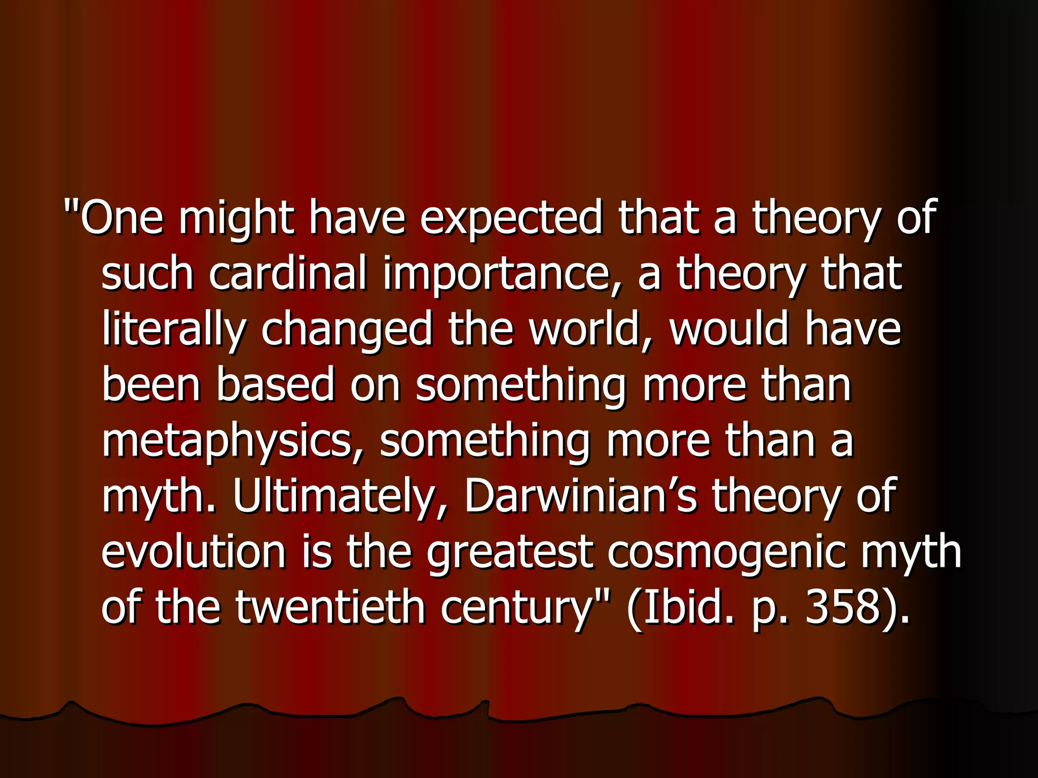 "One might have expected that a theory of such cardinal importance, a theory that literally changed the world, would have been based on something more than metaphysics, something more than a myth. Ultimately, Darwinian’s theory of evolution is the greatest cosmogenic myth of the twentieth century" (Ibid. p. 358).  