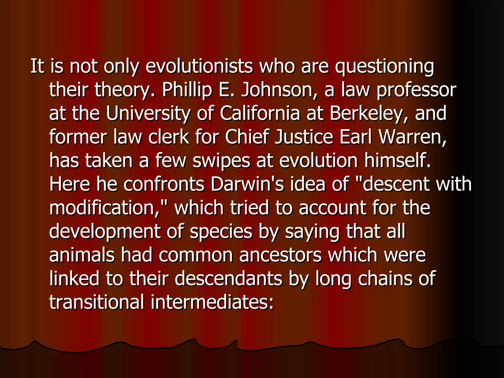 It is not only evolutionists who are questioning their theory. Phillip E. Johnson, a law professor at the University of California at Berkeley, and former law clerk for Chief Justice Earl Warren, has taken a few swipes at evolution himself. Here he confronts Darwin's idea of "descent with modification," which tried to account for the development of species by saying that all animals had common ancestors which were linked to their descendants by long chains of transitional intermediates:  