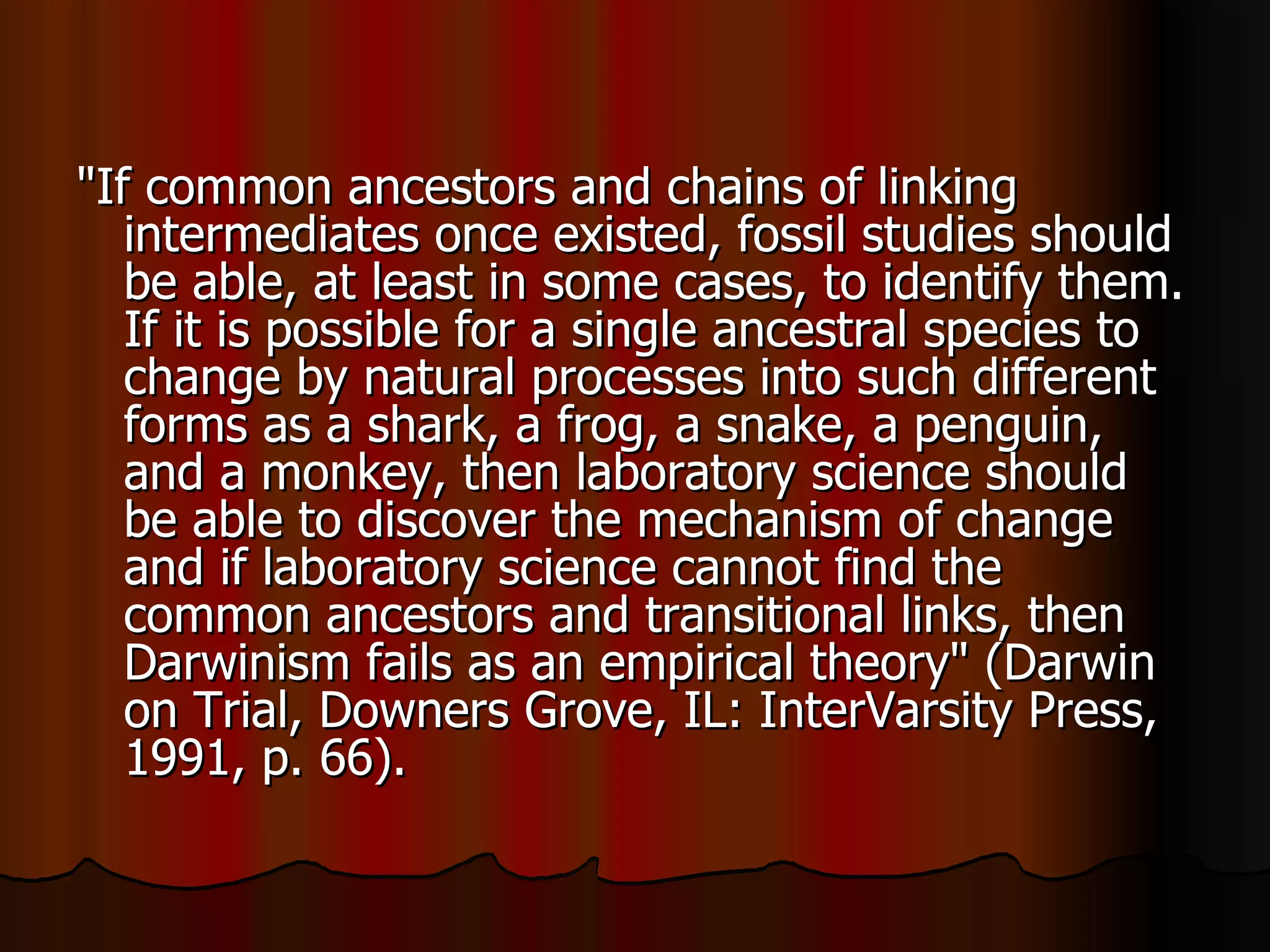 "If common ancestors and chains of linking intermediates once existed, fossil studies should be able, at least in some cases, to identify them. If it is possible for a single ancestral species to change by natural processes into such different forms as a shark, a frog, a snake, a penguin, and a monkey, then laboratory science should be able to discover the mechanism of change and if laboratory science cannot find the common ancestors and transitional links, then Darwinism fails as an empirical theory" (Darwin on Trial, Downers Grove, IL: InterVarsity Press, 1991, p. 66).  