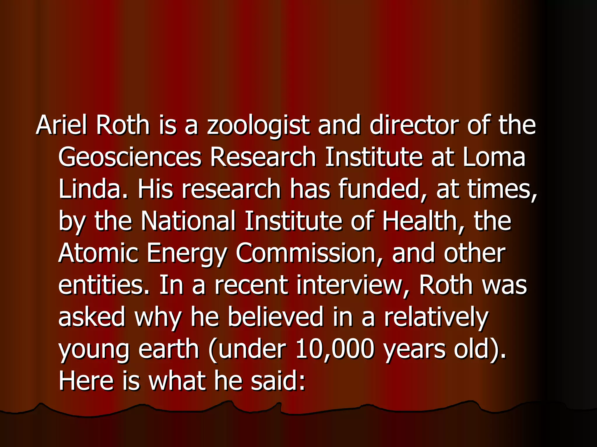 Ariel Roth is a zoologist and director of the Geosciences Research Institute at Loma Linda. His research has funded, at times, by the National Institute of Health, the Atomic Energy Commission, and other entities. In a recent interview, Roth was asked why he believed in a relatively young earth (under 10,000 years old). Here is what he said:  