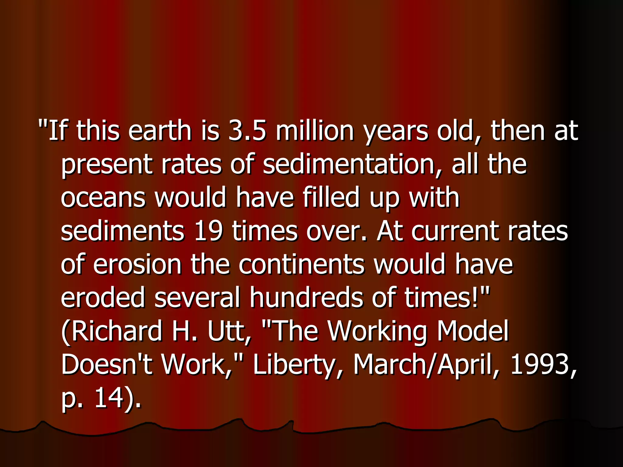 "If this earth is 3.5 million years old, then at present rates of sedimentation, all the oceans would have filled up with sediments 19 times over. At current rates of erosion the continents would have eroded several hundreds of times!" (Richard H. Utt, "The Working Model Doesn't Work," Liberty, March/April, 1993, p. 14).  