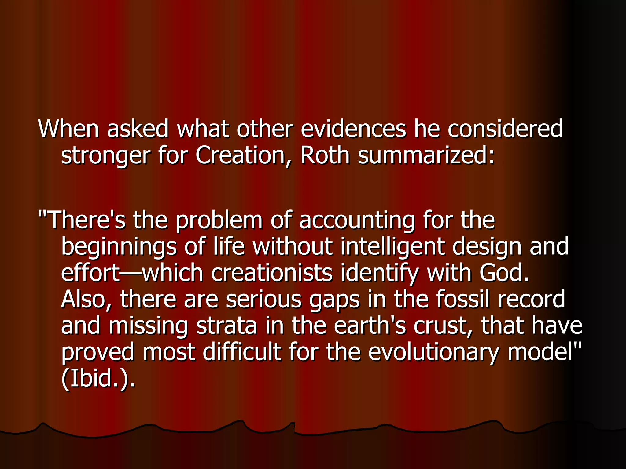 When asked what other evidences he considered stronger for Creation, Roth summarized:  "There's the problem of accounting for the beginnings of life without intelligent design and effort—which creationists identify with God. Also, there are serious gaps in the fossil record and missing strata in the earth's crust, that have proved most difficult for the evolutionary model" (Ibid.).  
