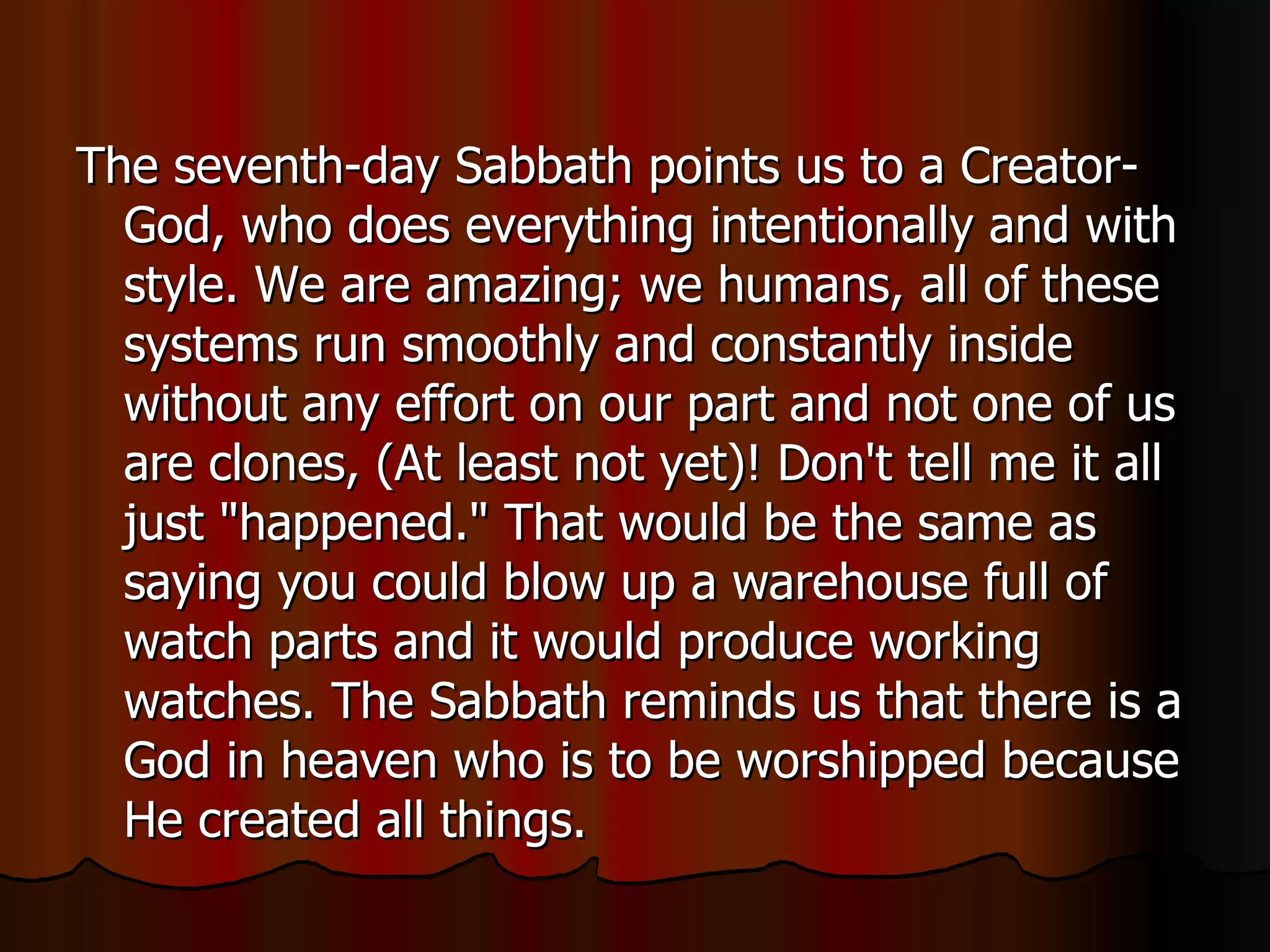 The seventh-day Sabbath points us to a Creator-God, who does everything intentionally and with style. We are amazing; we humans, all of these systems run smoothly and constantly inside without any effort on our part and not one of us are clones, (At least not yet)! Don't tell me it all just "happened." That would be the same as saying you could blow up a warehouse full of watch parts and it would produce working watches. The Sabbath reminds us that there is a God in heaven who is to be worshipped because He created all things.  
