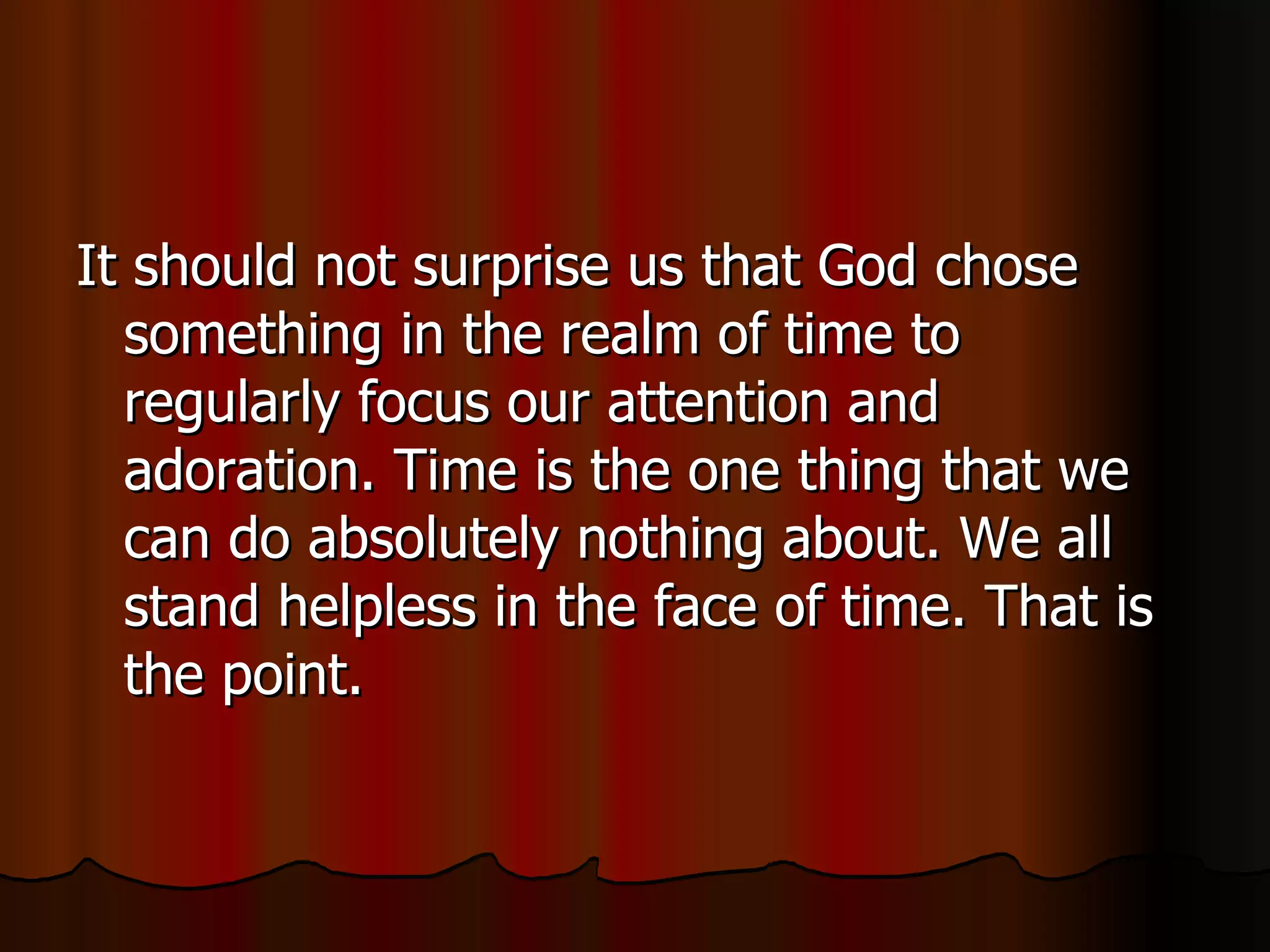 It should not surprise us that God chose something in the realm of time to regularly focus our attention and adoration. Time is the one thing that we can do absolutely nothing about. We all stand helpless in the face of time. That is the point.  
