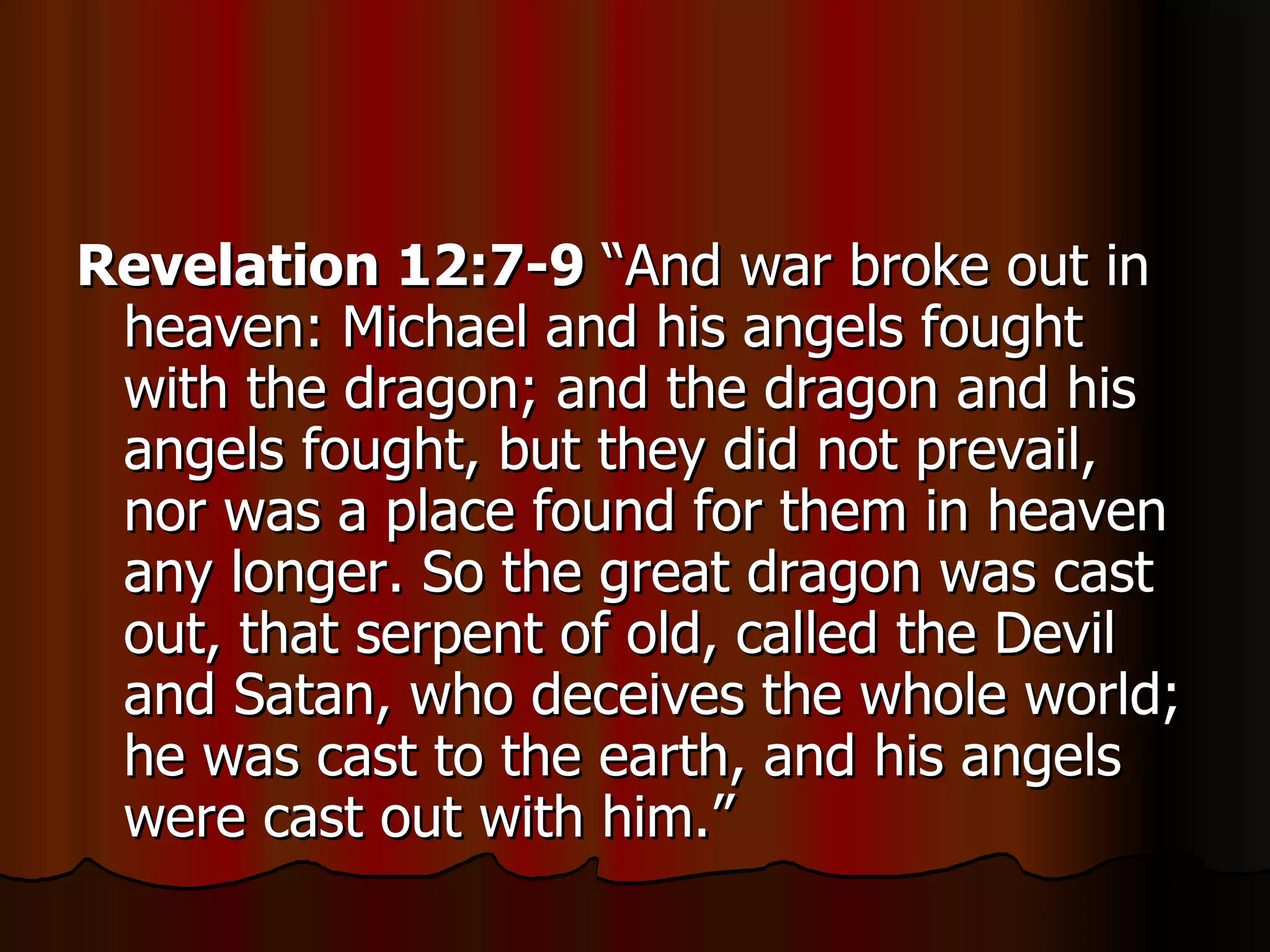 Revelation 12:7-9  “And war broke out in heaven: Michael and his angels fought with the dragon; and the dragon and his angels fought, but they did not prevail, nor was a place found for them in heaven any longer. So the great dragon was cast out, that serpent of old, called the Devil and Satan, who deceives the whole world; he was cast to the earth, and his angels were cast out with him.” 