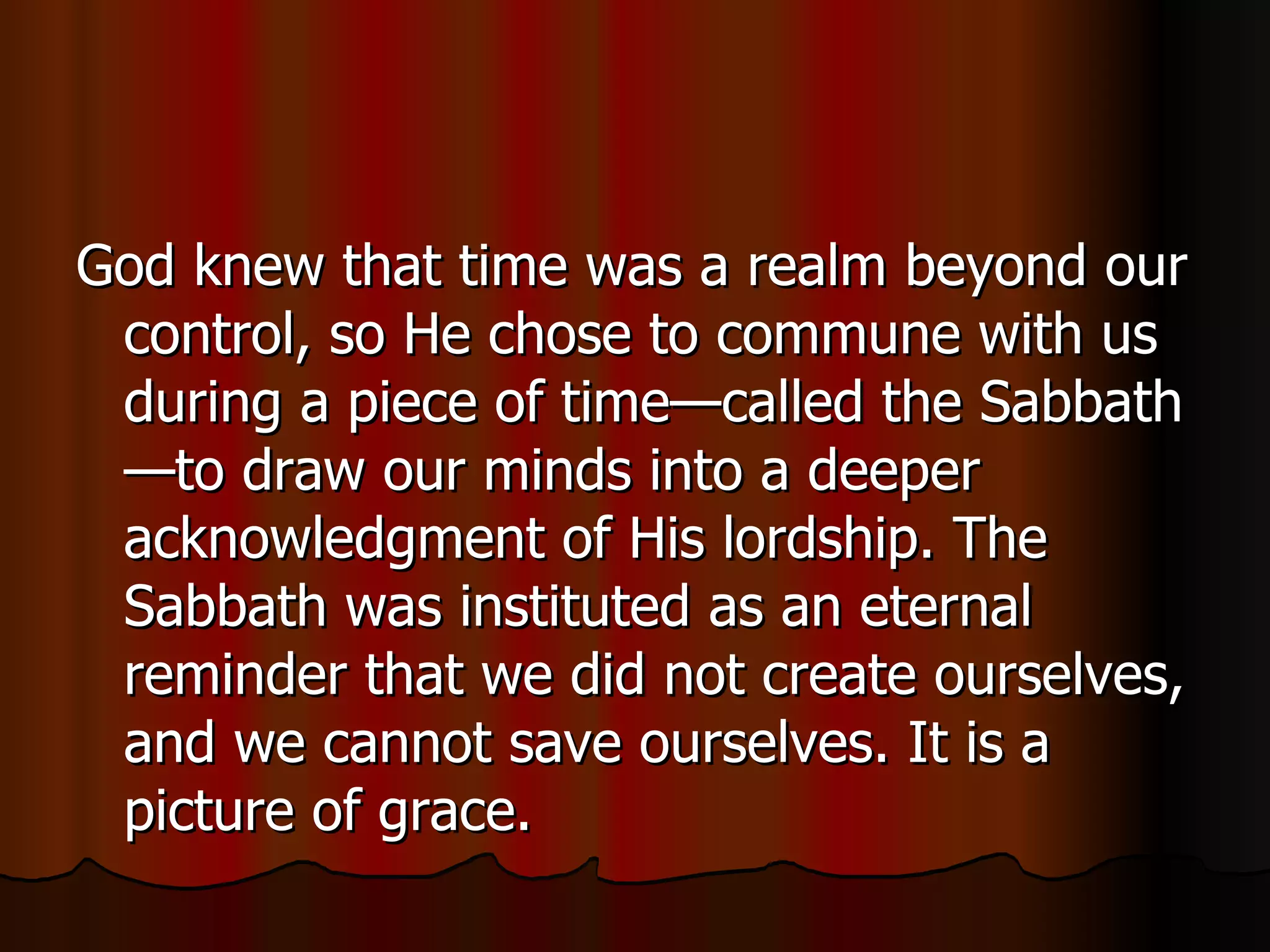 God knew that time was a realm beyond our control, so He chose to commune with us during a piece of time—called the Sabbath—to draw our minds into a deeper acknowledgment of His lordship. The Sabbath was instituted as an eternal reminder that we did not create ourselves, and we cannot save ourselves. It is a picture of grace.  