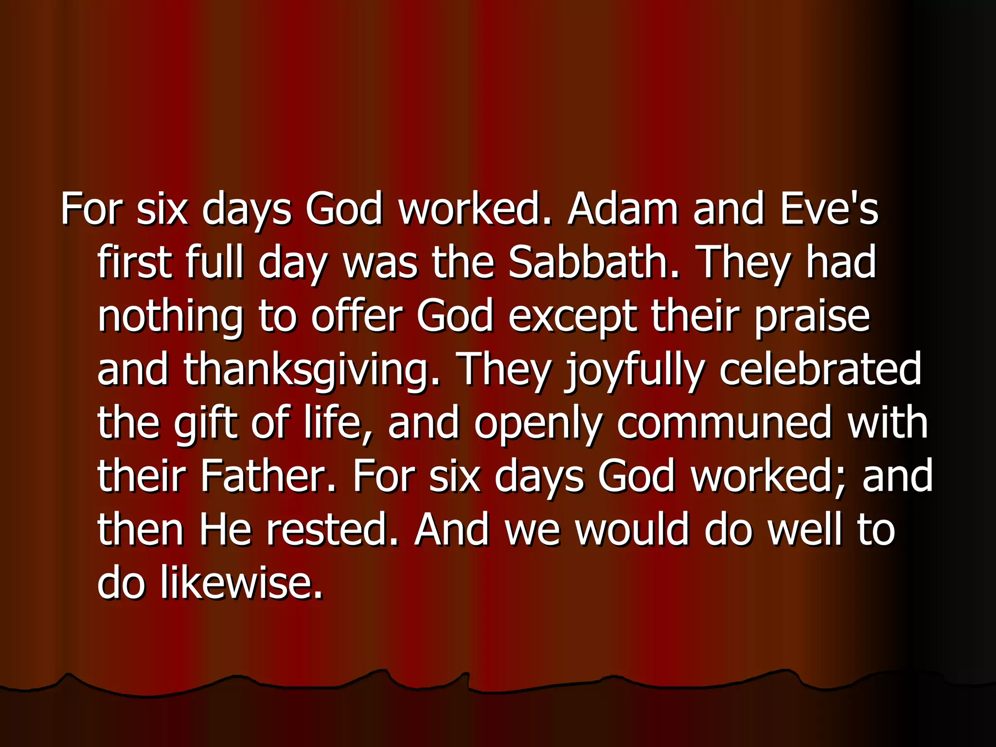 For six days God worked. Adam and Eve's first full day was the Sabbath. They had nothing to offer God except their praise and thanksgiving. They joyfully celebrated the gift of life, and openly communed with their Father. For six days God worked; and then He rested. And we would do well to do likewise.  