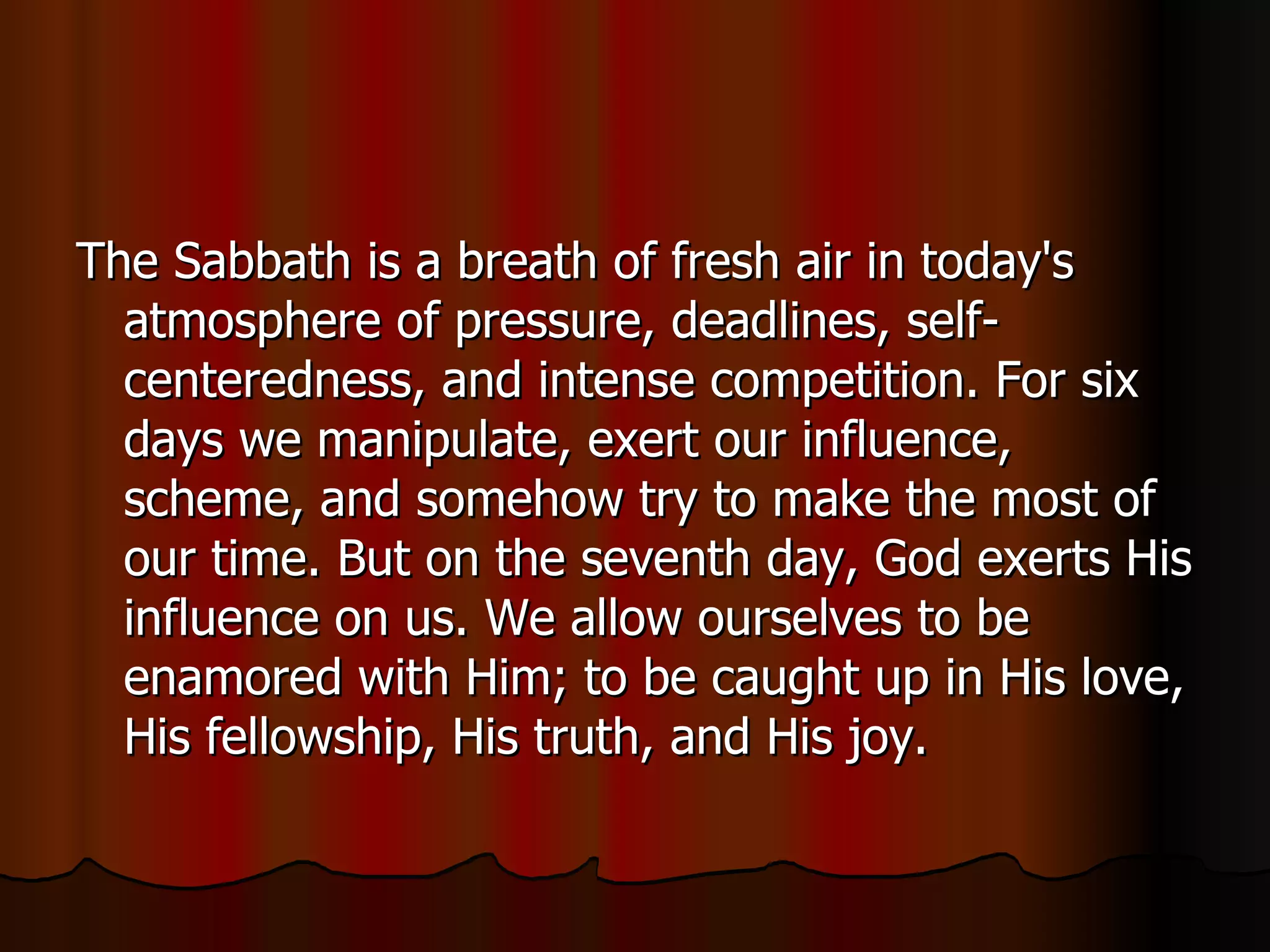 The Sabbath is a breath of fresh air in today's atmosphere of pressure, deadlines, self-centeredness, and intense competition. For six days we manipulate, exert our influence, scheme, and somehow try to make the most of our time. But on the seventh day, God exerts His influence on us. We allow ourselves to be enamored with Him; to be caught up in His love, His fellowship, His truth, and His joy.  