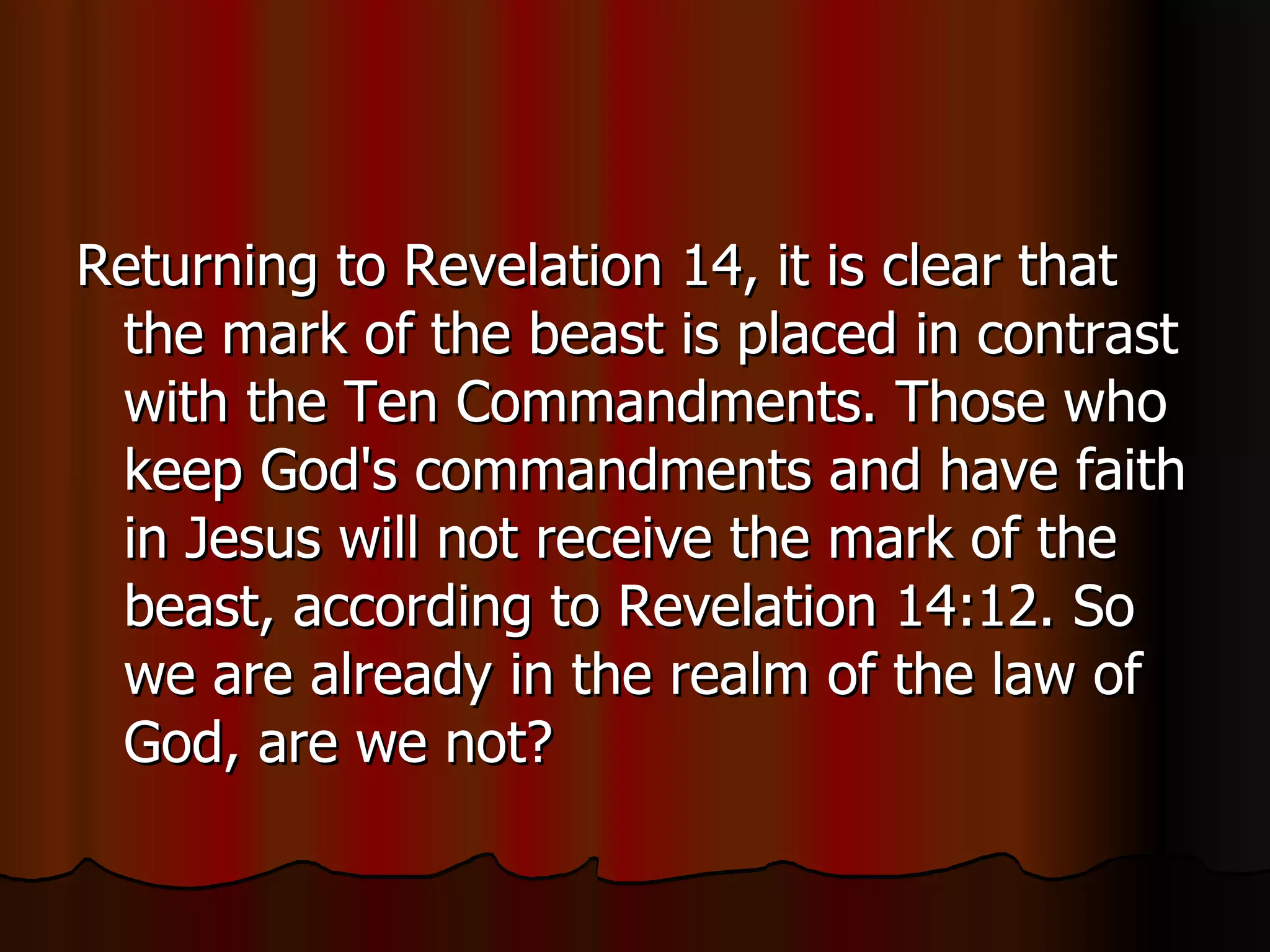 Returning to Revelation 14, it is clear that the mark of the beast is placed in contrast with the Ten Commandments. Those who keep God's commandments and have faith in Jesus will not receive the mark of the beast, according to Revelation 14:12. So we are already in the realm of the law of God, are we not?  