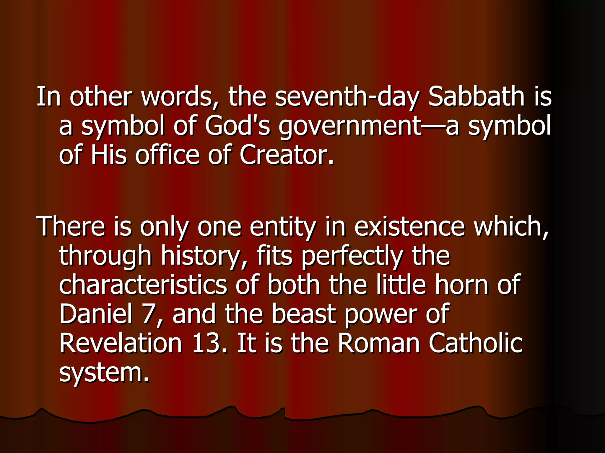 In other words, the seventh-day Sabbath is a symbol of God's government—a symbol of His office of Creator.  There is only one entity in existence which, through history, fits perfectly the characteristics of both the little horn of Daniel 7, and the beast power of Revelation 13. It is the Roman Catholic system. 
