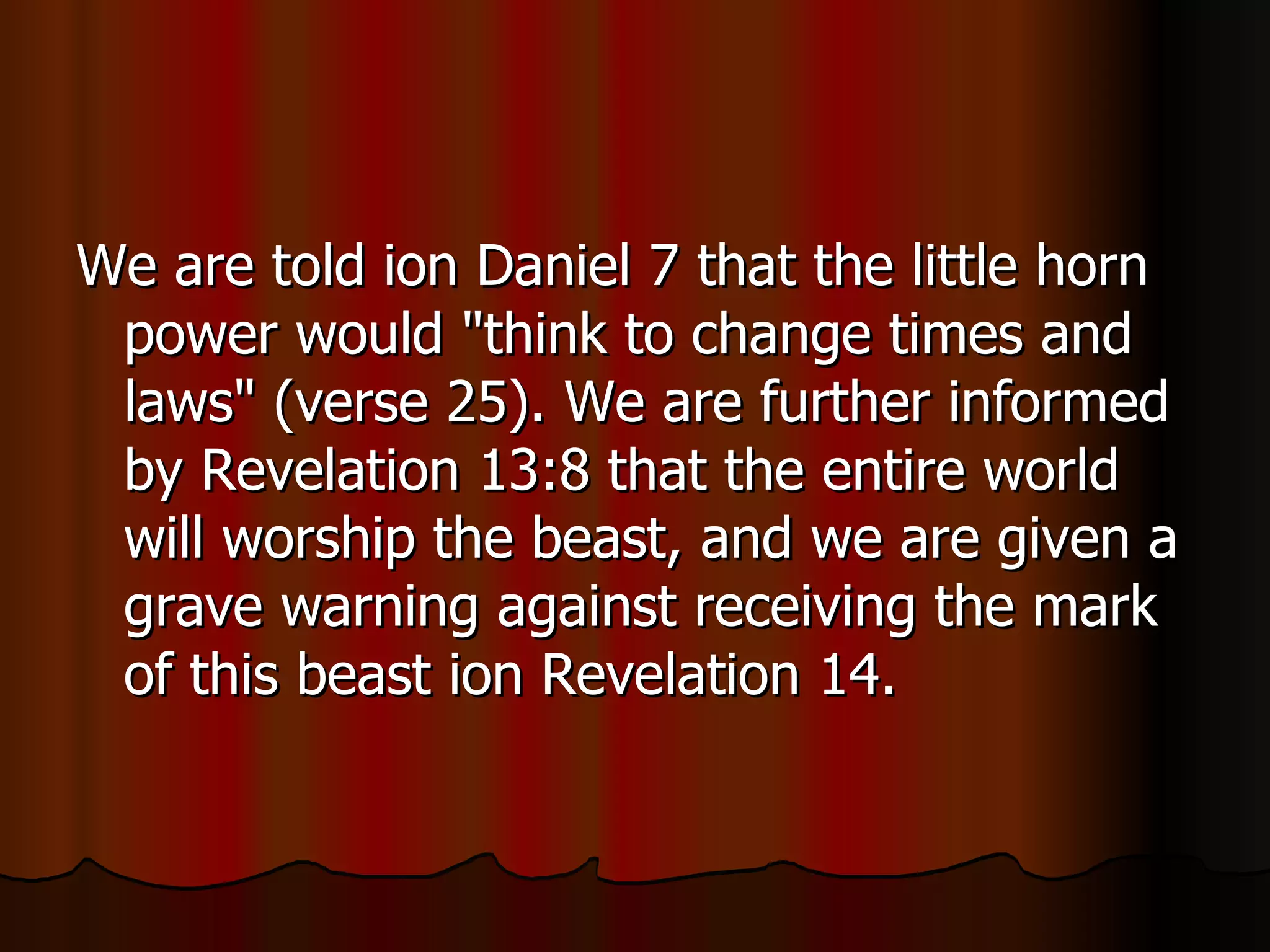We are told ion Daniel 7 that the little horn power would "think to change times and laws" (verse 25). We are further informed by Revelation 13:8 that the entire world will worship the beast, and we are given a grave warning against receiving the mark of this beast ion Revelation 14.  