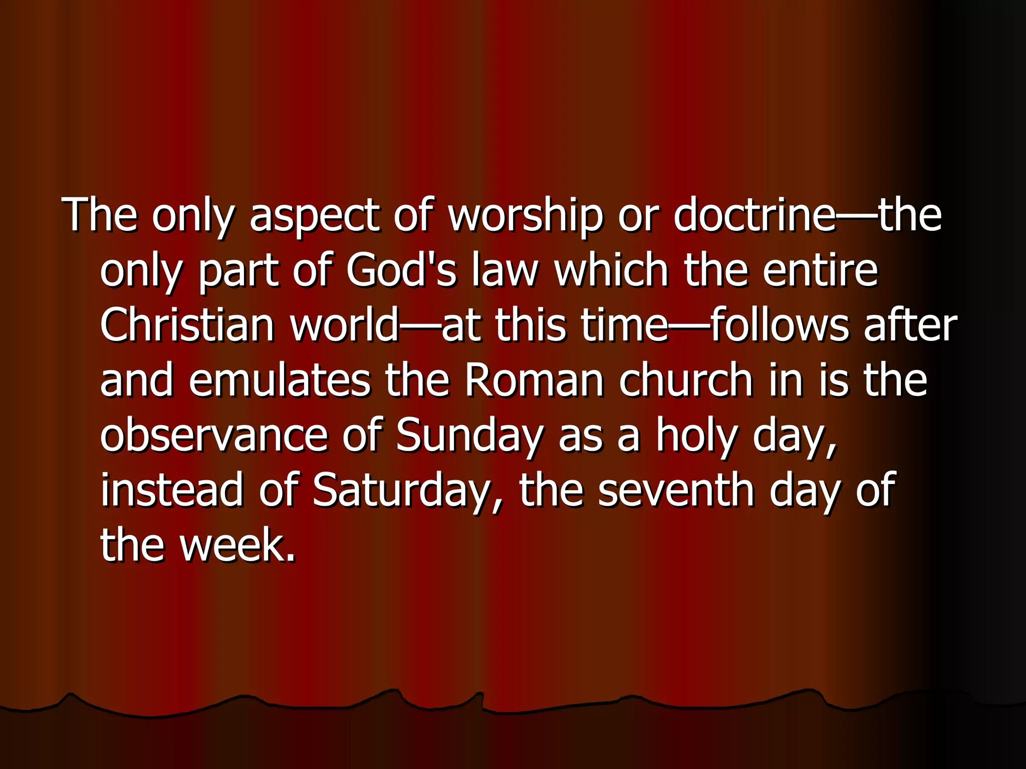 The only aspect of worship or doctrine—the only part of God's law which the entire Christian world—at this time—follows after and emulates the Roman church in is the observance of Sunday as a holy day, instead of Saturday, the seventh day of the week.  