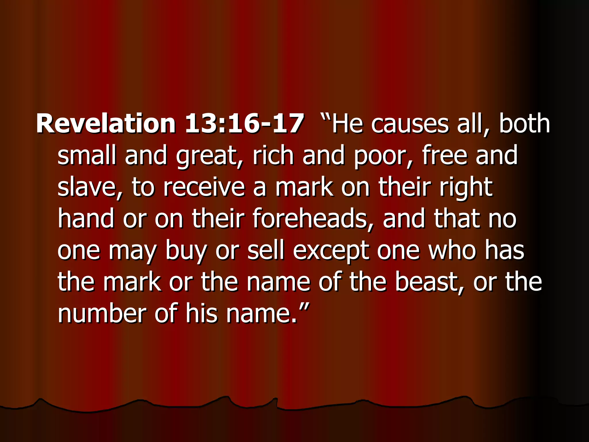Revelation 13:16-17   “He causes all, both small and great, rich and poor, free and slave, to receive a mark on their right hand or on their foreheads, and that no one may buy or sell except one who has the mark or the name of the beast, or the number of his name.” 
