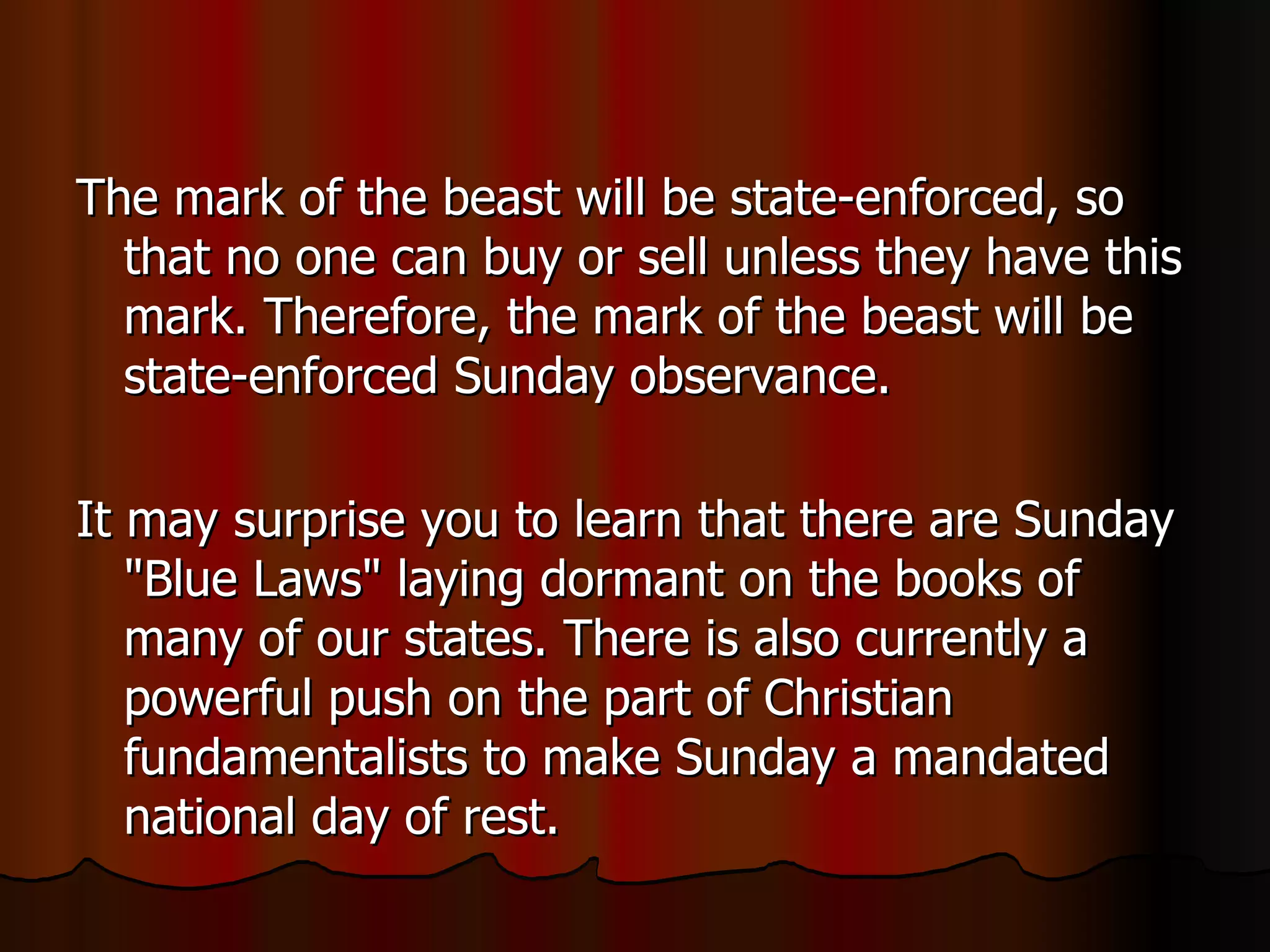 The mark of the beast will be state-enforced, so that no one can buy or sell unless they have this mark. Therefore, the mark of the beast will be state-enforced Sunday observance.  It may surprise you to learn that there are Sunday "Blue Laws" laying dormant on the books of many of our states. There is also currently a powerful push on the part of Christian fundamentalists to make Sunday a mandated national day of rest.  