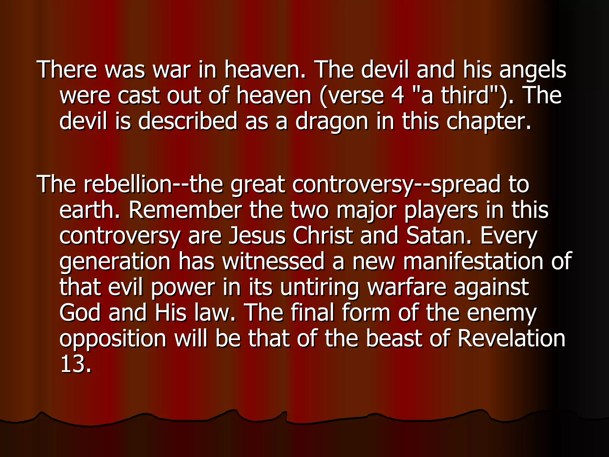 There was war in heaven. The devil and his angels were cast out of heaven (verse 4 "a third"). The devil is described as a dragon in this chapter.  The rebellion--the great controversy--spread to earth. Remember the two major players in this controversy are Jesus Christ and Satan. Every generation has witnessed a new manifestation of that evil power in its untiring warfare against God and His law. The final form of the enemy opposition will be that of the beast of Revelation 13.  