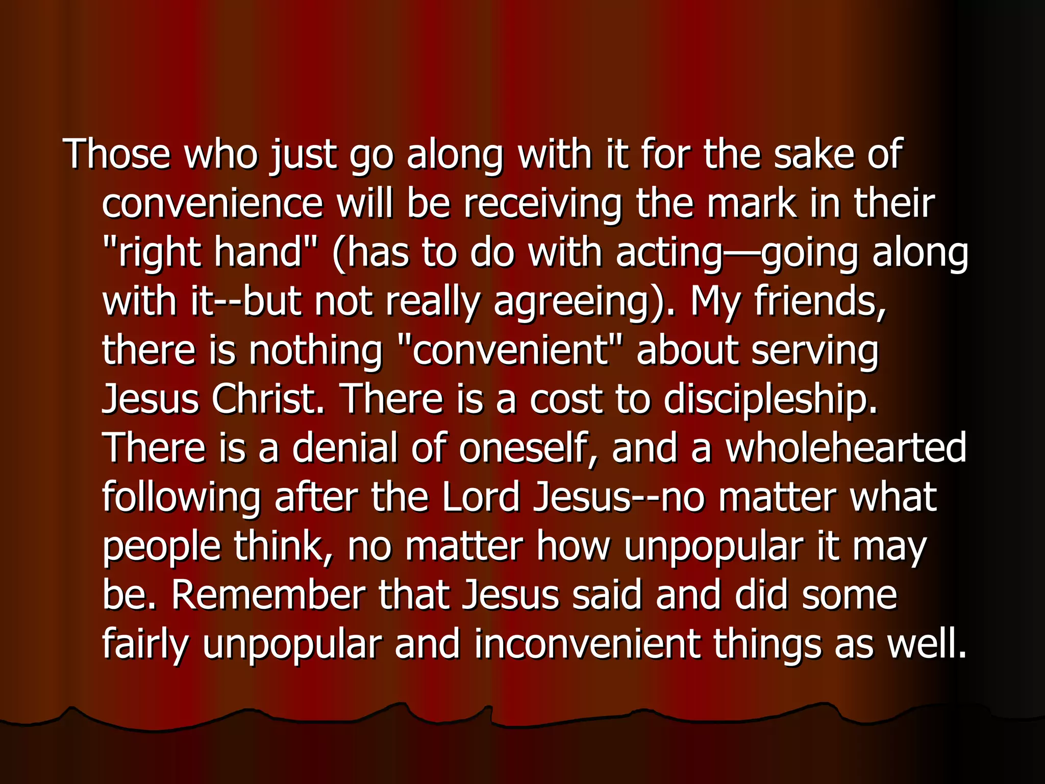 Those who just go along with it for the sake of convenience will be receiving the mark in their "right hand" (has to do with acting—going along with it--but not really agreeing). My friends, there is nothing "convenient" about serving Jesus Christ. There is a cost to discipleship. There is a denial of oneself, and a wholehearted following after the Lord Jesus--no matter what people think, no matter how unpopular it may be. Remember that Jesus said and did some fairly unpopular and inconvenient things as well.  