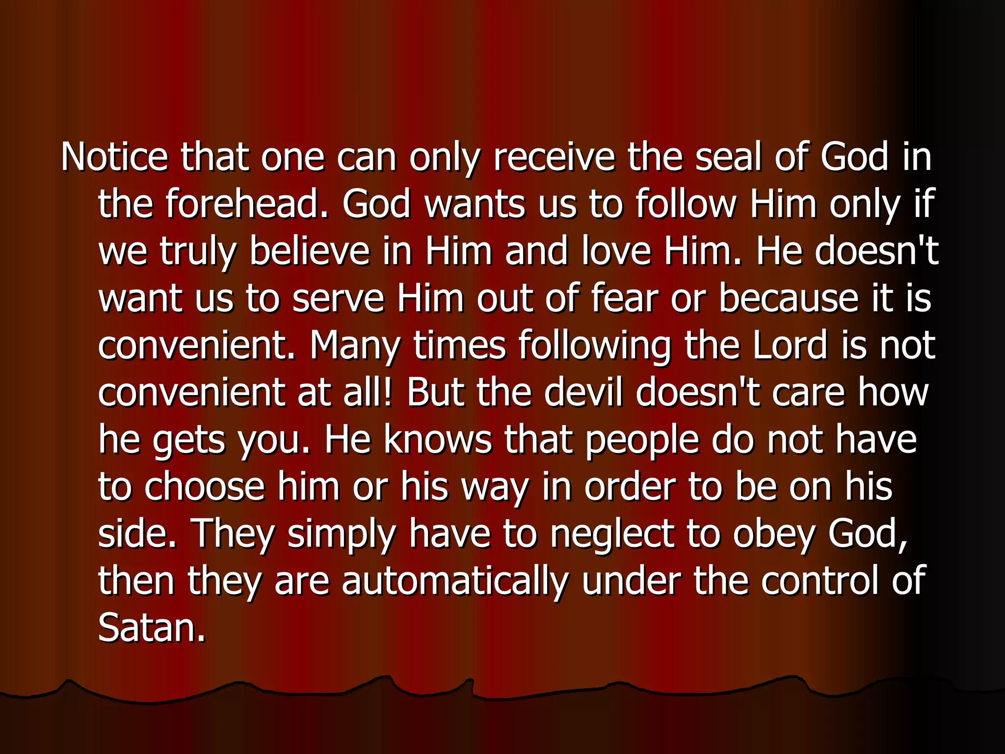 Notice that one can only receive the seal of God in the forehead. God wants us to follow Him only if we truly believe in Him and love Him. He doesn't want us to serve Him out of fear or because it is convenient. Many times following the Lord is not convenient at all! But the devil doesn't care how he gets you. He knows that people do not have to choose him or his way in order to be on his side. They simply have to neglect to obey God, then they are automatically under the control of Satan.  
