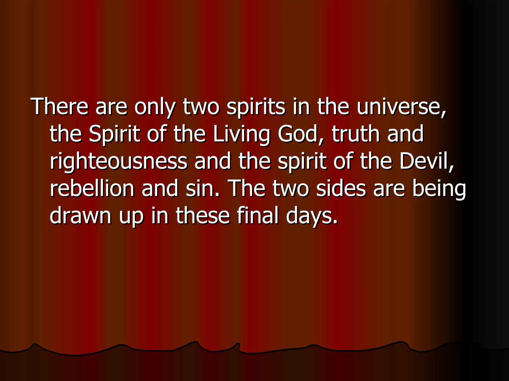 There are only two spirits in the universe, the Spirit of the Living God, truth and righteousness and the spirit of the Devil, rebellion and sin. The two sides are being drawn up in these final days.  
