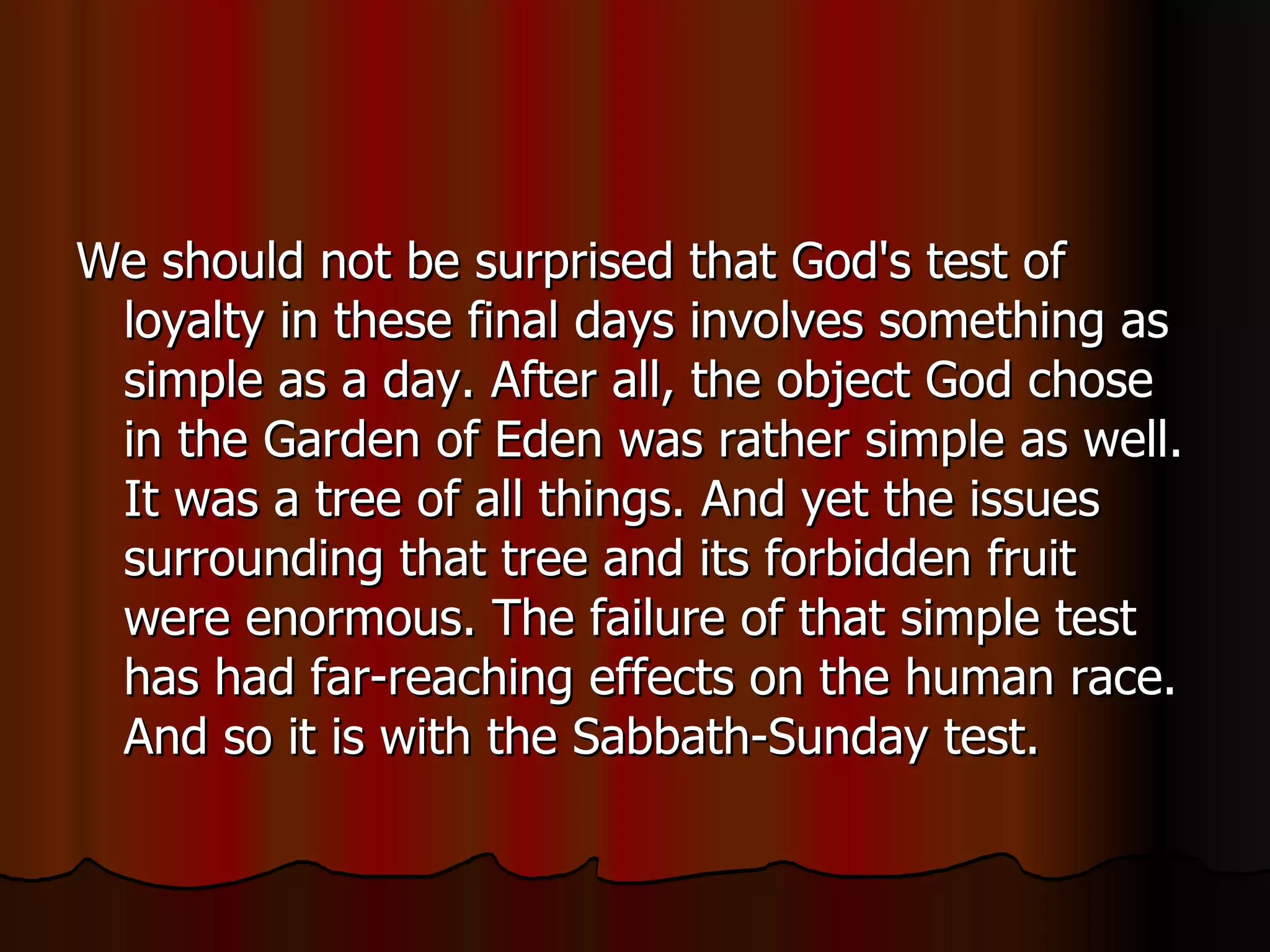We should not be surprised that God's test of loyalty in these final days involves something as simple as a day. After all, the object God chose in the Garden of Eden was rather simple as well. It was a tree of all things. And yet the issues surrounding that tree and its forbidden fruit were enormous. The failure of that simple test has had far-reaching effects on the human race. And so it is with the Sabbath-Sunday test.  
