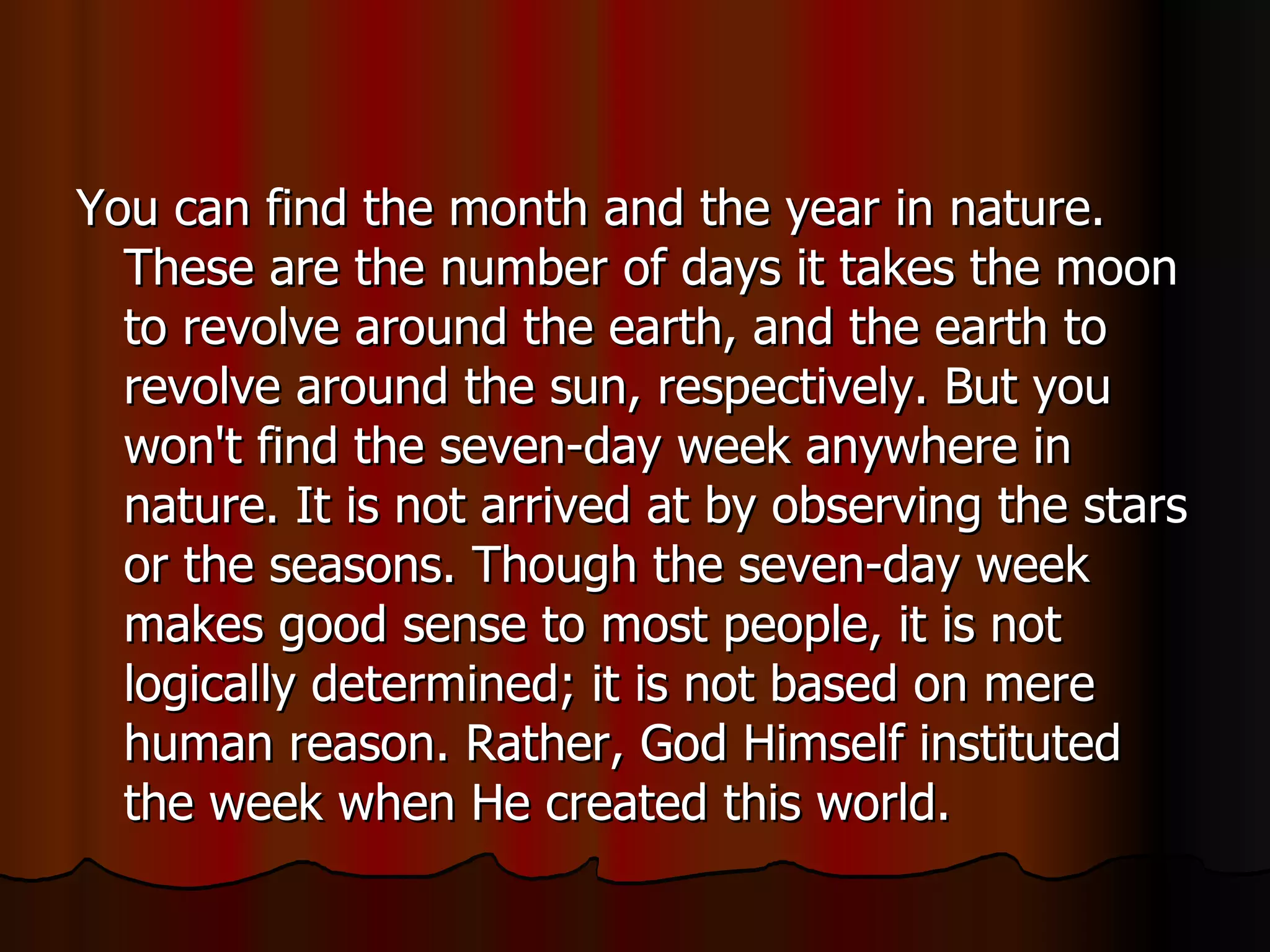 You can find the month and the year in nature. These are the number of days it takes the moon to revolve around the earth, and the earth to revolve around the sun, respectively. But you won't find the seven-day week anywhere in nature. It is not arrived at by observing the stars or the seasons. Though the seven-day week makes good sense to most people, it is not logically determined; it is not based on mere human reason. Rather, God Himself instituted the week when He created this world.  