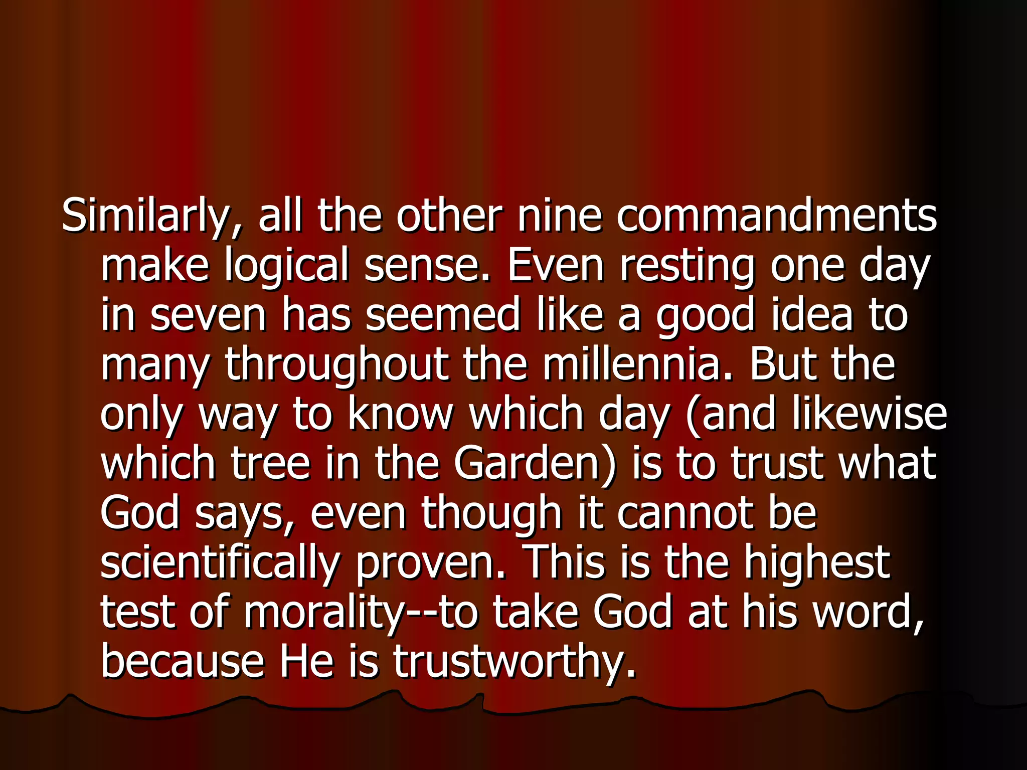 Similarly, all the other nine commandments make logical sense. Even resting one day in seven has seemed like a good idea to many throughout the millennia. But the only way to know which day (and likewise which tree in the Garden) is to trust what God says, even though it cannot be scientifically proven. This is the highest test of morality--to take God at his word, because He is trustworthy.  