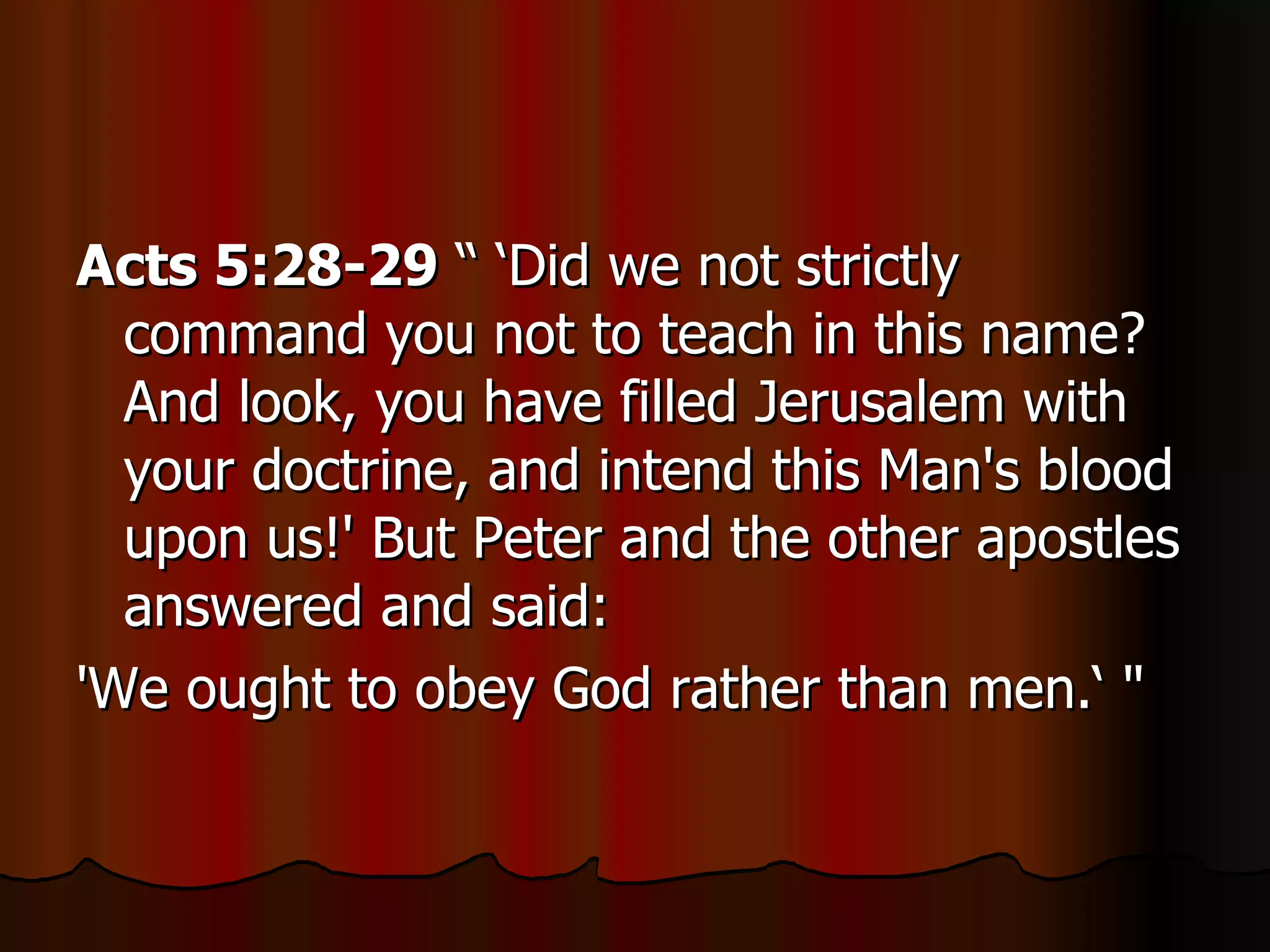 Acts 5:28-29  “ ‘Did we not strictly command you not to teach in this name? And look, you have filled Jerusalem with your doctrine, and intend this Man's blood upon us!' But Peter and the other apostles answered and said:  'We ought to obey God rather than men.‘ "  