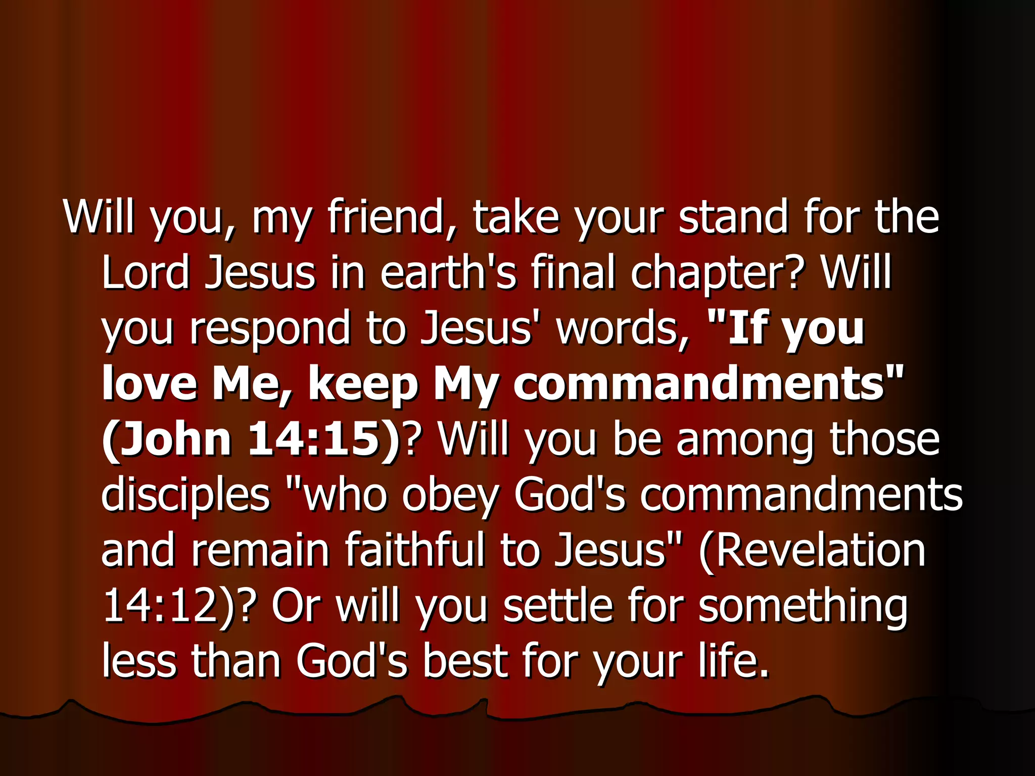 Will you, my friend, take your stand for the Lord Jesus in earth's final chapter? Will you respond to Jesus' words,  "If you love Me, keep My commandments" (John 14:15) ? Will you be among those disciples "who obey God's commandments and remain faithful to Jesus" (Revelation 14:12)? Or will you settle for something less than God's best for your life.  