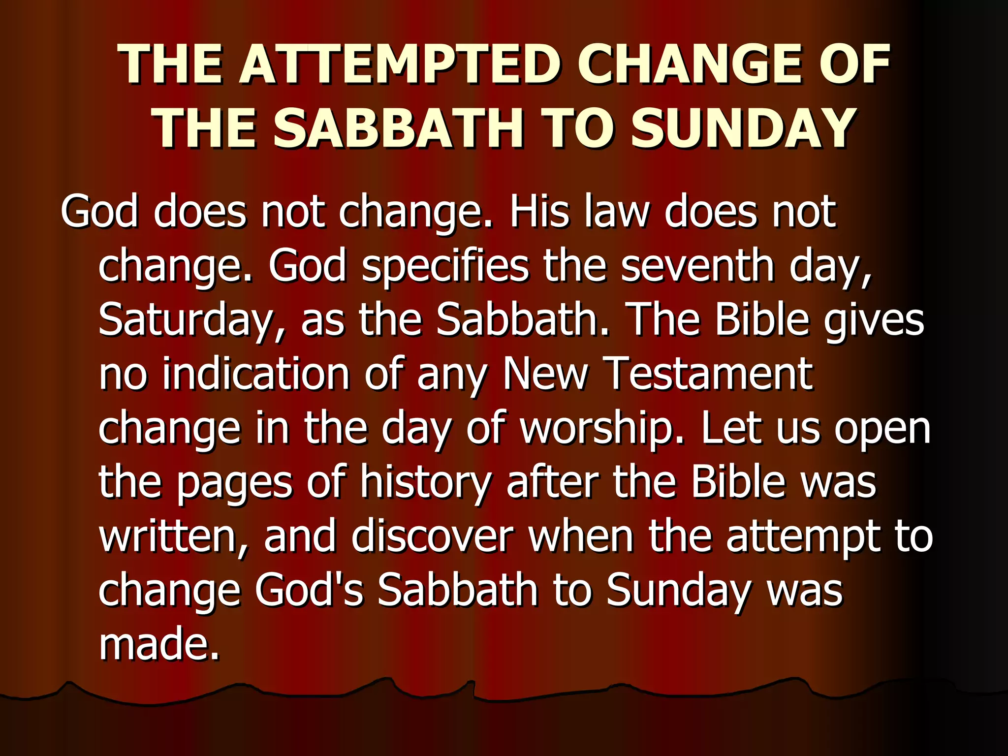 THE ATTEMPTED CHANGE OF THE SABBATH TO SUNDAY God does not change. His law does not change. God specifies the seventh day, Saturday, as the Sabbath. The Bible gives no indication of any New Testament change in the day of worship. Let us open the pages of history after the Bible was written, and discover when the attempt to change God's Sabbath to Sunday was made.  