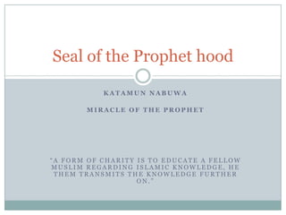 Seal of the Prophet hood
KATAMUN NABUWA
MIRACLE OF THE PROPHET

“A FORM OF CHARITY IS TO EDUCATE A FELLOW
MUSLIM REGARDING ISLAMIC KNOWLEDGE, HE
THEM TRANSMITS THE KNOWLEDGE FURTHER
ON.”

 