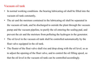 Vacuum oil tank
• In normal working conditions the bearing lubricating oil shall be filled into the
vacuum oil tank constantly,
• The air and the moisture contained in the lubricating oil shall be separated in
the vacuum oil tank, and be discharged to outside the plant through the vacuum
pump and the vacuum pipeline, to purify the oil entering the sealing pad, and
prevent the air and the moisture from polluting the hydrogen in the generator.
• The oil level in the vacuum oil tank shall be controlled automatically by the
float valve equipped in the oil tank.
• The floater of the float valve shall rise and drop along with the oil level, so as
to adjust the opening of the float valve, and to control the oil filling speed, so
that the oil level in the vacuum oil tank can be controlled accordingly.
 