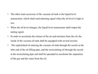 • The other main accessory of the vacuum oil tank is the liquid level
annunciator, which shall send alarming signal when the oil level is high or
low.
• When the oil level changes, the liquid level annunciator shall output the
analog signal.
• In order to accelerate the release of the air and moisture from the oil, the
inside of the vacuum oil tank shall be equipped with several nozzles
• The replenished oil entering the vacuum oil tank through the nozzle at the
tube end of the oil filling pipe, and the recirculating oil through the nozzle
at the recirculating pipe end shall be spreaded to accelerate the separation
of the gas and the water from the oil.
 