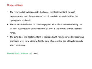 Floater oil tank
• The return oil at hydrogen side shall enter the floater oil tank through
expansion slot, and the purpose of this oil tank is to separate further the
hydrogen from the oil.
• The inside of the floater oil tank is equipped with a float valve controlling the
oil level automatically to maintain the oil level in the oil tank within a certain
range.
• The outside of the floater oil tank is equipped with hand-operated bypass valve
and liquid level view window, for the ease of controlling the oil level manually
when necessary.
Float oil Tank Volume ->0.23 m3
 