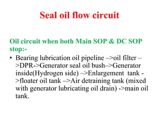 Seal oil flow circuit
Oil circuit when both Main SOP & DC SOP
stop:-
• Bearing lubrication oil pipeline –>oil filter –
>DPR->Generator seal oil bush–>Generator
inside(Hydrogen side) –>Enlargement tank -
>floater oil tank –>Air detraining tank (mixed
with generator lubricating oil drain) ->main oil
tank.
 