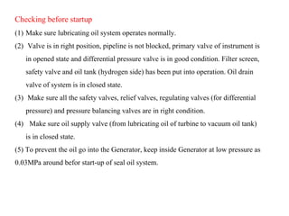 Checking before startup
(1) Make sure lubricating oil system operates normally.
(2) Valve is in right position, pipeline is not blocked, primary valve of instrument is
in opened state and differential pressure valve is in good condition. Filter screen,
safety valve and oil tank (hydrogen side) has been put into operation. Oil drain
valve of system is in closed state.
(3) Make sure all the safety valves, relief valves, regulating valves (for differential
pressure) and pressure balancing valves are in right condition.
(4) Make sure oil supply valve (from lubricating oil of turbine to vacuum oil tank)
is in closed state.
(5) To prevent the oil go into the Generator, keep inside Generator at low pressure as
0.03MPa around befor start-up of seal oil system.
 