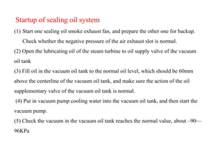 Startup of sealing oil system
(1) Start one sealing oil smoke exhaust fan, and prepare the other one for backup.
Check whether the negative pressure of the air exhaust slot is normal.
(2) Open the lubricating oil of the steam turbine to oil supply valve of the vacuum
oil tank
(3) Fill oil in the vacuum oil tank to the normal oil level, which should be 60mm
above the centerline of the vacuum oil tank, and make sure the action of the oil
supplementary valve of the vacuum oil tank is normal.
(4) Put in vacuum pump cooling water into the vacuum oil tank, and then start the
vacuum pump.
(5) Check the vacuum in the vacuum oil tank reaches the normal value, about –90~–
96KPa
 