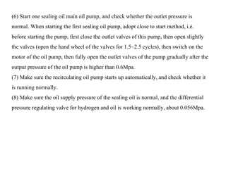 (6) Start one sealing oil main oil pump, and check whether the outlet pressure is
normal. When starting the first sealing oil pump, adopt close to start method, i.e.
before starting the pump, first close the outlet valves of this pump, then open slightly
the valves (open the hand wheel of the valves for 1.5~2.5 cycles), then switch on the
motor of the oil pump, then fully open the outlet valves of the pump gradually after the
output pressure of the oil pump is higher than 0.6Mpa.
(7) Make sure the recirculating oil pump starts up automatically, and check whether it
is running normally.
(8) Make sure the oil supply pressure of the sealing oil is normal, and the differential
pressure regulating valve for hydrogen and oil is working normally, about 0.056Mpa.
 
