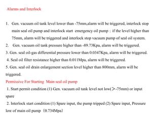 Alarms and Interlock
1. Gen. vacuum oil tank level lower than -75mm,alarm will be triggered, interlock stop
main seal oil pump and interlock start emergency oil pump；if the level higher than
75mm, alarm will be triggered and interlock stop vacuum pump of seal oil system.
2. Gen. vacuum oil tank pressure higher than -89.73Kpa, alarm will be triggered.
3. Gen. seal oil-gas differential pressure lower than 0.0347Kpa, alarm will be triggered.
4. Seal oil filter resistance higher than 0.011Mpa, alarm will be triggered.
5. Gen. seal oil drain enlargement section level higher than 800mm, alarm will be
triggered.
Permissive For Starting Main seal oil pump
1. Start permit condition (1) Gen. vacuum oil tank level not low(＞-75mm) or input
spare
2. Interlock start condition (1) Spare input, the pump tripped (2) Spare input, Pressure
low of main oil pump（0.734Mpa）
 
