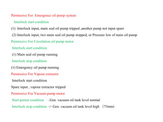 Permissive For Emergence oil pump system
Interlock start condition
(1) Interlock input, main seal oil pump tripped ,another pump not input spare
(2) Interlock input, two main seal oil pump stopped, or Pressure low of main oil pump
Permissive For Circulation oil pump motor
Interlock start condition
(1) Main seal oil pump running
Interlock stop condition
(1) Emergency oil pump running
Permissive For Vapour extractor
Interlock start condition
Spare input , vapour extractor tripped
Permissive For Vacuum pump motor
Start permit condition -.Gen. vacuum oil tank level normal
Interlock stop condition -> Gen. vacuum oil tank level high （75mm)
 