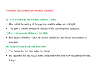 Treatment for accident and abnormal condition
1) Low vacuum in the vacuum oil tank Cause:
• One is that the sealing of the pipelines and the valves are not tight;
• The next is that the extraction capacity of the vacuum pump decreases.
Oil level of vacuum oil tank is too high
• It is because float ball valve of vacuum oil tank has failed and maintenance is
required.
Oil level of vacuum oil tank is too low
• The first is that the float valve has failed;
• the second is that the nozzle at the outlet end of the float valve is jammed by dirty
things.
 