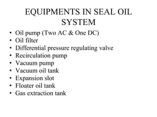 EQUIPMENTS IN SEAL OIL
SYSTEM
• Oil pump (Two AC & One DC)
• Oil filter
• Differential pressure regulating valve
• Recirculation pump
• Vacuum pump
• Vacuum oil tank
• Expansion slot
• Floater oil tank
• Gas extraction tank
 