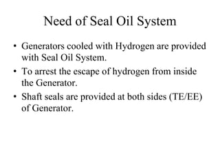 Need of Seal Oil System
• Generators cooled with Hydrogen are provided
with Seal Oil System.
• To arrest the escape of hydrogen from inside
the Generator.
• Shaft seals are provided at both sides (TE/EE)
of Generator.
 